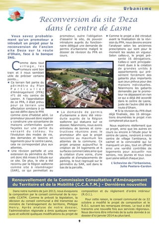 Urbanisme

Reconversion du site Deza
dans le centre de Lasne
Vous savez probablement qu'un promoteur a
introduit un projet pour la
reconversion de l'ancien
site Deza sur la route
d'Ohain, face à la banque
ING.

promoteur, outre l'obligation
d'assainir le site, de pouvoir
introduire auprès du fonctionnaire délégué une demande de
permis d'urbanisme malgré le
dossier de révision du PPA en
cours.

C

omme dans tout
village, les
rumeurs vont bon
train et il nous semblait
utile de préciser certains
points...
l Ce terrain fait partie du
périmètre du Plan
P a r t i c u l i e r
d'Aménagement (PPA)
n°1 dit «du centre de
Lasne». A l'approbation
de ce PPA, il était prévu
p o u r c e t e r ra i n u n e
affectation similaire à ce
qui est défini dans le PPA
comme zone d'habitat aéré. Le
promoteur pouvait donc espérer
y construire une soixantaine de
maisons unifamiliales quatre
façades sur une partie du
versant du coteau. Vu
l'évolution des modes de vie,
des demandes et besoins en
logements pour le centre Lasne,
cela ne correspondait plus aux
attentes.
l Une révision partielle et une
extension du périmètre du PPA
ont donc été mises à l'étude sur
ce site. De plus, le site a été
reconnu par la Région wallonne
comme site à réaménager
(SAR), ce qui permettait au

l La demande de permis
d'urbanisme a donc été introduite auprès de la Région
wallonne qui statuera sur ce
dossier. Néanmoins, nous avons
entretenu de bonnes et constructives réunions avec le
promoteur afin que le projet
rencontre au maximum les
attentes de la commune. Ce
projet propose aujourd'hui la
création de 34 logements et 6
surfaces commerciales ainsi que
la création d'une voirie, d'une
placette et d'emplacements de
parking, le tout regroupé sur le
périmètre du SAR, soit dans le
bas de la parcelle.

l Comme le projet a été introduit
avant la finalisation de la révision du PPA, nous devons encore
l'analyser selon les anciennes
prescriptions qui sont pour le
moment les seules en vigueur.
Selon celles-ci, le projet présente 16 dérogations.
Celles-ci sont principalement dues à la création
de grandes unités à
appartements qui présentent forcément des
gabarits plus importants
que ceux prévus pour des
maisons individuelles.
Néanmoins les gabarits
demandés par le promoteur ne dépassent en rien
ce qui a déjà été accordé
dans le centre de Lasne,
juste de l'autre côté de la
route d'Ohain.
l Si la révision du PPA était
déjà finalisée, des 16 dérogations énumérées le projet n'en
compterait plus que 6.
Nous espérons réellement que
ce projet, ainsi que les autres en
cours ou encore à l'étude pour le
centre de Lasne, rendront à notre
centre de village l'ambiance, le
cachet et la convivialité qui lui
manquent un peu, tout en offrant
ainsi une variété contrôlée de
logements pour accueillir nos
seniors, nos jeunes et tous ceux
que Lasne séduit chaque jour.
L’échevine de l’Urbanisme,
Julie Peeters-Cardon

Renouvellement de la Commission Consultative d'Aménagement
du Territoire et de la Mobilité (C.C.A.T.M.) - Dernières nouvelles
composition et du règlement d'ordre intérieur
(R.O.I.).

Dans notre numéro de juin 2013, nous évoquions
la composition par le conseil communal de la nouvelle CCATM. Comme le prévoit la législation, la
décision du conseil communal a été transmise au
ministre de l'aménagement du territoire, Philippe
H e n r y. A p r è s a n a l y s e d e n o t r e d o s s i e r,
l'administration régionale a émis quelques remarques et sollicité quelques modifications du projet de

Pour cette raison, le conseil communal de ce 22
octobre a modifié le projet de composition et le
R.O.I. suivant les remarques émises. Le tout a été
transmis une nouvelle fois aux services régionaux.
Nous devrions être informés de la suite donnée à ce
dossier d'ici janvier 2014 au plus tard.

9

 