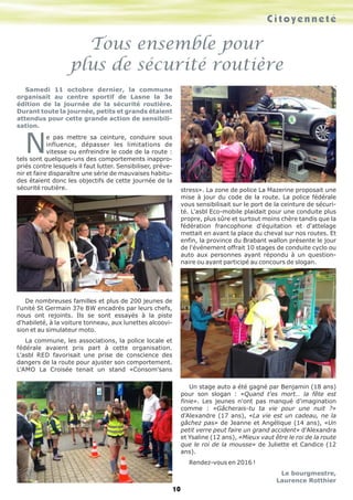 C i t o y e n n e t é 
Tous ensemble pour 
plus de sécurité routière 
Samedi 11 octobre dernier, la commune 
organisait au centre sportif de Lasne la 3e 
édition de la journée de la sécurité routière. 
Durant toute la journée, petits et grands étaient 
attendus pour cette grande action de sensibili-sation. 
Ne pas mettre sa ceinture, conduire sous 
influence, dépasser les limitations de 
vitesse ou enfreindre le code de la route : 
tels sont quelques-uns des comportements inappro-priés 
contre lesquels il faut lutter. Sensibiliser, préve-nir 
et faire disparaître une série de mauvaises habitu-des 
étaient donc les objectifs de cette journée de la 
sécurité routière. 
De nombreuses familles et plus de 200 jeunes de 
l'unité St Germain 37e BW encadrés par leurs chefs, 
nous ont rejoints. Ils se sont essayés à la piste 
d'habileté, à la voiture tonneau, aux lunettes alcoovi-sion 
et au simulateur moto. 
La commune, les associations, la police locale et 
fédérale avaient pris part à cette organisation. 
L'asbl RED favorisait une prise de conscience des 
dangers de la route pour ajuster son comportement. 
L'AMO La Croisée tenait un stand «Consom'sans 
stress». La zone de police La Mazerine proposait une 
mise à jour du code de la route. La police fédérale 
vous sensibilisait sur le port de la ceinture de sécuri-té. 
L'asbl Eco-mobile plaidait pour une conduite plus 
propre, plus sûre et surtout moins chère tandis que la 
fédération francophone d'équitation et d'attelage 
mettait en avant la place du cheval sur nos routes. Et 
enfin, la province du Brabant wallon présente le jour 
de l'événement offrait 10 stages de conduite cyclo ou 
auto aux personnes ayant répondu à un question-naire 
ou ayant participé au concours de slogan. 
Un stage auto a été gagné par Benjamin (18 ans) 
pour son slogan : «Quand t'es mort… la fête est 
finie». Les jeunes n'ont pas manqué d'imagination 
comme : «Gâcherais-tu ta vie pour une nuit ?» 
d'Alexandre (17 ans), «La vie est un cadeau, ne la 
gâchez pas» de Jeanne et Angélique (14 ans), «Un 
petit verre peut faire un grand accident» d'Alexandra 
et Ysaline (12 ans), «Mieux vaut être le roi de la route 
que le roi de la mousse» de Juliette et Candice (12 
ans). 
Rendez-vous en 2016 ! 
Le bourgmestre, 
Laurence Rotthier 
10 
 