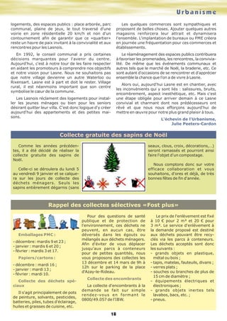 U r b a n i s m e 
Rappel des collectes sélectives «Fost plus» 
18 
Emballages PMC : 
- décembre: mardis 9 et 23 ; 
- janvier : mardis 6 et 20 ; 
- février : mardis 3 et 17. 
Papiers/cartons : 
- décembre : mardi 16 ; 
- janvier : mardi 13 ; 
- février : mardi 10. 
Collecte des déchets spé-ciaux 
Il s'agit principalement de pots 
de peinture, solvants, pesticides, 
batteries, piles, tubes d'éclairage, 
huiles et graisses de cuisine, etc. 
Pour des questions de santé 
publique et de protection de 
l'environnement, ces déchets ne 
peuvent, en aucun cas, être 
déversés dans les égouts ou 
mélangés aux déchets ménagers. 
Afin d'éviter de vous déplacer 
jusqu'aux parcs à conteneurs 
pour de petites quantités, nous 
vous proposons des collectes les 
13 décembre et 14 mars de 9h à 
12h sur le parking de la place 
d'Azay-le-Rideau. 
Collecte des encombrants 
La collecte d'encombrants à la 
demande se fait sur simple 
rendez-vous en formant le 
0800/49.057 de l'IBW. 
Le prix de l'enlèvement est fixé 
à 10 € pour 2 m³ et 20 € pour 
3 m³. Le service d'enlèvement à 
la demande proposé est destiné 
aux déchets pouvant être recy-clés 
via les parcs à conteneurs. 
Les déchets acceptés sont donc 
les suivants : 
- grands objets en plastique, 
métal ou bois ; 
- tapis, matelas, fauteuils, divans ; 
- verres plats ; 
- souches ou branches de plus de 
15 cm de diamètre ; 
- équipements électriques et 
électroniques ; 
- grands objets inertes tels 
lavabos, bacs, etc. ; 
- pneus. 
logements, des espaces publics : place arborée, parc 
communal, plaine de jeux, le tout traversé d'une 
voirie en zone résidentielle 20 km/h et non d'un 
contournement afin de garantir que ce «quartier» 
reste un havre de paix invitant à la convivialité et aux 
rencontres pour les Lasnois. 
En 1992, le conseil communal a pris certaines 
décisions marquantes pour l'avenir du centre. 
Aujourd'hui, c'est à notre tour de les faire respecter 
en aidant les promoteurs à comprendre nos objectifs 
et notre vision pour Lasne. Nous ne souhaitons pas 
que notre village devienne un autre Waterloo ou 
Rixensart. Lasne est à part et doit le rester. Village 
rural, il est néanmoins important que son centre 
symbolise le coeur de la commune. 
Les Lasnois réclament des logements pour instal-ler 
les jeunes ménages ou bien pour les seniors 
désirant quitter leur villa. C'est donc logique d'y créer 
aujourd'hui des appartements et des petites mai-sons. 
Les quelques commerces sont sympathiques et 
proposent de belles choses. Ajouter quelques autres 
magasins renforcera leur attrait et dynamisera 
l'ensemble. L'implantation de bureaux ou PME créera 
en journée une fréquentation pour ces commerces et 
établissements. 
Le réaménagement des espaces publics contribuera 
à favoriser les promenades, les rencontres, la convivia-lité. 
De même que les événements communaux et 
autres tels que le marché de Noël, la braderie, etc. Ce 
sont autant d'occasions de se rencontrer et d'apprécier 
ensemble la chance que l'on a de vivre à Lasne. 
Alors oui, aujourd'hui Lasne est en chantier, avec 
les inconvénients qui y sont liés : salissures, bruits, 
encombrement, aspect inesthétique, etc. Mais c'est 
une étape obligée pour arriver demain à ce Lasne 
convivial et charmant dont nos prédécesseurs ont 
rêvé et que nous nous efforçons aujourd'hui de 
mettre en oeuvre pour notre plus grand plaisir à tous. 
L'échevin de l'Urbanisme, 
Julie Peeters-Cardon 
Collecte gratuite des sapins de Noël 
Comme les années précéden-tes, 
il a été décidé de réaliser la 
collecte gratuite des sapins de 
Noël. 
Celle-ci se déroulera du lundi 5 
au vendredi 9 janvier et se calque-ra 
sur les jours de collecte des 
déchets ménagers. Seuls les 
sapins entièrement dégarnis (sans 
seaux, clous, croix, décorations,…) 
seront ramassés et pourront ainsi 
faire l'objet d'un compostage. 
Nous comptons donc sur votre 
efficace collaboration et vous 
souhaitons, d'ores et déjà, de très 
bonnes fêtes de fin d'année. 
 