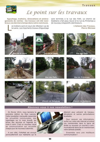 Le point sur les travaux 
Egouttage, trottoirs, rénovations et aména-gements 
de voiries : les travaux ont été nom-breux 
ces derniers temps dans notre commune. Les trottoirs sont en cours de réfection rue de 
la Lasne. Les importants travaux d'égouttage 
T r a v a u x 
sont terminés à la rue des Fiefs. Le chemin de 
Dadelane a fait peau neuve et la rue du Printemps a 
de nouveaux dispositifs ralentisseurs. 
L'échevin des Travaux, 
Pierre Mévisse 
20 
Rue de la Lasne. 
Rue des Fiefs. 
Rue du Printemps. 
Rue de la Lasne. 
Rue des Fiefs. 
Chemin de Dadelane. 
Rue des Fiefs. 
Rue du Printemps. 
Chemin de Dadelane. 
Abonnez-vous à nos newsletters ! 
En février 2014, nous lancions la 
première édition du Mois Lasnois. 
Cette newsletter mensuelle rassemble 
les actualités communales, des 
reportages sur le mois écoulé, les 
échos des services et l'agenda du 
mois à venir. C'est un nouveau canal 
de communication qui accueille 
chaque jour de nouveaux abonnés. 
A son côté, l'InfoMail est envoyé 
ponctuellement aux habitants qui le 
désirent pour prévenir de travaux, 
déviations et autres perturbations 
localisées. 
Pour recevoir ces informations, 
surfez sur notre site internet et entrez 
vos coordonnées dans la barre de 
droite ou envoyez un courriel à com-munication@ 
lasne.be en mentionnant 
votre adresse postale. 
Ensemble vers une meilleure 
communication ! 
 