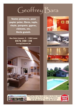Geoffrey Bara 
Toutes peintures, pose 
papier peint, fibres, tapis, 
vinyle, parquets, gyproc, 
cloisons, etc. 
Devis gratuit. 
Rue Bois Lionnet, 9 - 1380 Lasne 
0476 300 138 
barag@skynet.be 
Geoffrey Bara vous invite à visiter le show-room 
Chaussée de Nivelles, 4 - 1410 Waterloo 
Tél. 02 384 64 23 - Fax 02 384 64 33 
 
