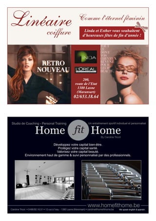 200, 
route de l’Etat 
1380 Lasne 
(Maransart) 
02/653.18.64 
Linéaire coiffure 
Comme l’éternel féminin 
Linda et Esther vous souhaitent 
d’heureuses fêtes de fin d’année ! 
Studio de Coaching - Personal Training Un entraînement sportif individuel et personnalisé 
Développez votre capital bien-être. 
Protégez votre capital santé. 
Valorisez votre capital beauté. 
Environnement haut de gamme & suivi personnalisé par des professionnels. 
 