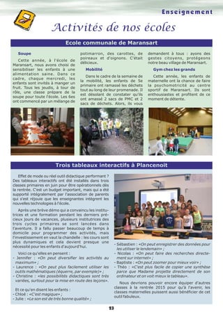 Activités de nos écoles 
Ecole communale de Maransart 
Trois tableaux interactifs à Plancenoit 
23 
Soupe 
Cette année, à l'école de 
Maransart, nous avons choisi de 
sensibiliser les enfants à une 
alimentation saine. Dans ce 
cadre, chaque mercredi, les 
enfants sont invités à manger un 
fruit. Tous les jeudis, à tour de 
rôle, une classe prépare de la 
soupe pour toute l'école. Les 6es 
ont commencé par un mélange de 
potimarron, des carottes, de 
poireaux et d'oignons. C'était 
délicieux. 
Mobilité 
Dans le cadre de la semaine de 
la mobilité, les enfants de 5e 
primaire ont ramassé les déchets 
tout au long de leur promenade. Il 
est désolant de constater qu'ils 
ont amassé 2 sacs de PMC et 2 
sacs de déchets. Alors, ils vous 
E n s e i g n e m e n t 
demandent à tous : ayons des 
gestes citoyens, protégeons 
notre beau village de Maransart. 
Gym chez les grands 
Cette année, les enfants de 
maternelle ont la chance de faire 
la psychomotricité au centre 
sportif de Maransart. Ils sont 
enthousiastes et profitent de ce 
moment de détente. 
Effet de mode ou réel outil didactique performant ? 
Des tableaux interactifs ont été installés dans trois 
classes primaires en juin pour être opérationnels dès 
la rentrée. C'est un budget important, mais qui a été 
supporté intégralement par l'association de parents 
qui s'est réjouie que les enseignantes intègrent les 
nouvelles technologies à l'école. 
Après une brève démo qui a convaincu les institu-trices 
et une formation pendant les derniers pré-cieux 
jours de vacances, plusieurs institutrices des 
trois cycles primaires se sont lancées dans 
l'aventure. Il a fallu passer beaucoup de temps à 
domicile pour programmer des activités, mais 
l'investissement en vaut la chandelle : les cours sont 
plus dynamiques et cela devient presque une 
nécessité pour les enfants d'aujourd'hui. 
Voici ce qu'elles en pensent : 
- Jennifer : «On peut diversifier les activités au 
maximum» ; 
- Laurence : «On peut plus facilement utiliser les 
outils mathématiques (équerre, par exemple)» ; 
- Christine : «les possibilités didactiques sont très 
variées, surtout pour la mise en route des leçons». 
Et ce qu'en disent les enfants : 
- Chloé : «C'est magique» ; 
- Julie : «Le son est de très bonne qualité» ; 
- Sébastien : «On peut enregistrer des données pour 
les utiliser le lendemain» ; 
- Nicolas : «On peut faire des recherches directe-ment 
sur internet» ; 
- Baptiste : «On peut zoomer pour mieux voir» ; 
- Théo : «C'est plus facile de copier une synthèse 
parce que Madame projette directement de son 
ordinateur et on voit mieux le tableau». 
Nous devrions pouvoir encore équiper d'autres 
classes à la rentrée 2015 pour qu'à l'avenir, les 
classes maternelles puissent aussi bénéficier de cet 
outil fabuleux. 
 