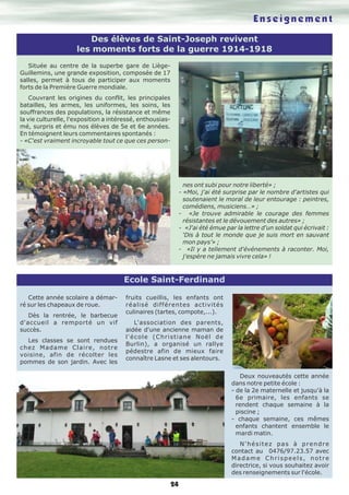 Des élèves de Saint-Joseph revivent 
les moments forts de la guerre 1914-1918 
24 
Située au centre de la superbe gare de Liège- 
Guillemins, une grande exposition, composée de 17 
salles, permet à tous de participer aux moments 
forts de la Première Guerre mondiale. 
Couvrant les origines du conflit, les principales 
batailles, les armes, les uniformes, les soins, les 
souffrances des populations, la résistance et même 
la vie culturelle, l'exposition a intéressé, enthousias-mé, 
surpris et ému nos élèves de 5e et 6e années. 
En témoignent leurs commentaires spontanés : 
- «C'est vraiment incroyable tout ce que ces person-nes 
E n s e i g n e m e n t 
ont subi pour notre liberté» ; 
- «Moi, j'ai été surprise par le nombre d'artistes qui 
soutenaient le moral de leur entourage : peintres, 
comédiens, musiciens…» ; 
- «Je trouve admirable le courage des femmes 
résistantes et le dévouement des autres» ; 
- «J'ai été émue par la lettre d'un soldat qui écrivait : 
‘Dis à tout le monde que je suis mort en sauvant 
mon pays’» ; 
- «Il y a tellement d'événements à raconter. Moi, 
j'espère ne jamais vivre cela» ! 
Cette année scolaire a démar-ré 
sur les chapeaux de roue. 
Dès la rentrée, le barbecue 
d'accueil a remporté un vif 
succès. 
Les classes se sont rendues 
chez Madame Claire, notre 
voisine, afin de récolter les 
pommes de son jardin. Avec les 
fruits cueillis, les enfants ont 
réalisé différentes activités 
culinaires (tartes, compote,...). 
L'association des parents, 
aidée d'une ancienne maman de 
l'école (Christiane Noël de 
Burlin), a organisé un rallye 
pédestre afin de mieux faire 
connaître Lasne et ses alentours. 
Deux nouveautés cette année 
dans notre petite école : 
- de la 2e maternelle et jusqu'à la 
6e primaire, les enfants se 
rendent chaque semaine à la 
piscine ; 
- chaque semaine, ces mêmes 
enfants chantent ensemble le 
mardi matin. 
N ' h é s i t e z p a s à p r e n d r e 
contact au 0476/97.23.57 avec 
M a d a m e C h r i s p e e l s , n o t r e 
directrice, si vous souhaitez avoir 
des renseignements sur l'école. 
Ecole Saint-Ferdinand 
 