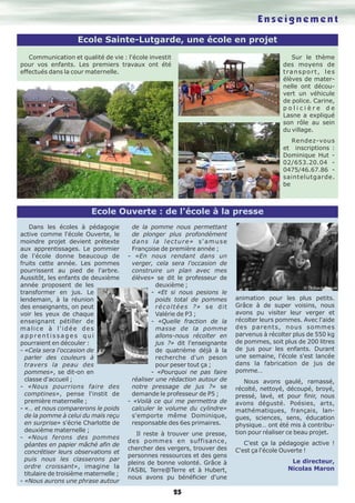 25 
Communication et qualité de vie : l'école investit 
pour vos enfants. Les premiers travaux ont été 
effectués dans la cour maternelle. 
E n s e i g n e m e n t 
Sur le thème 
des moyens de 
t ra n s p o r t , l e s 
élèves de mater-nelle 
ont décou-vert 
un véhicule 
de police. Carine, 
p o l i c i è r e d e 
Lasne a expliqué 
son rôle au sein 
du village. 
Rendez-vous 
et inscriptions : 
Dominique Hut - 
02/653.20.04 - 
0475/46.67.86 - 
saintelutgarde. 
be 
Dans les écoles à pédagogie 
active comme l'école Ouverte, le 
moindre projet devient prétexte 
aux apprentissages. Le pommier 
de l'école donne beaucoup de 
fruits cette année. Les pommes 
pourrissent au pied de l'arbre. 
Aussitôt, les enfants de deuxième 
année proposent de les 
transformer en jus. Le 
lendemain, à la réunion 
des enseignants, on peut 
voir les yeux de chaque 
enseignant pétiller de 
m a l i c e à l ' i d é e d e s 
a p p r e n t i s s a g e s q u i 
pourraient en découler : 
- «Cela sera l'occasion de 
parler des couleurs à 
travers la peau des 
pommes», se dit-on en 
classe d'accueil ; 
- «Nous pourrions faire des 
comptines», pense l'instit de 
première maternelle ; 
- «… et nous comparerons le poids 
de la pomme à celui du maïs reçu 
en surprise» s'écrie Charlotte de 
deuxième maternelle ; 
- «Nous ferons des pommes 
géantes en papier mâché afin de 
concrétiser leurs observations et 
puis nous les classerons par 
ordre croissant», imagine la 
titulaire de troisième maternelle ; 
- «Nous aurons une phrase autour 
de la pomme nous permettant 
de plonger plus profondément 
dans l a l ecture» s'amuse 
Françoise de première année ; 
- «En nous rendant dans un 
verger, cela sera l'occasion de 
construire un plan avec mes 
élèves» se dit le professeur de 
deuxième ; 
- «Et si nous pesions le 
poids total de pommes 
récoltées ?» se dit 
Valérie de P3 ; 
- «Quelle fraction de la 
masse de la pomme 
allons-nous récolter en 
jus ?» dit l'enseignante 
de quatrième déjà à la 
recherche d'un peson 
pour peser tout ça ; 
- «Pourquoi ne pas faire 
réaliser une rédaction autour de 
notre pressage de jus ?» se 
demande le professeur de P5 ; 
- «Voilà ce qui me permettra de 
calculer le volume du cylindre» 
s'emporte même Dominique, 
responsable des 6es primaires. 
Il reste à trouver une presse, 
des pommes en suffisance, 
chercher des vergers, trouver des 
personnes ressources et des gens 
pleins de bonne volonté. Grâce à 
l'ASBL Terre@Terre et à Hubert, 
nous avons pu bénéficier d'une 
animation pour les plus petits. 
Grâce à de super voisins, nous 
avons pu visiter leur verger et 
récolter leurs pommes. Avec l'aide 
des parents, nous sommes 
parvenus à récolter plus de 550 kg 
de pommes, soit plus de 200 litres 
de jus pour les enfants. Durant 
une semaine, l'école s'est lancée 
dans la fabrication de jus de 
pomme… 
Nous avons gaulé, ramassé, 
récolté, nettoyé, découpé, broyé, 
pressé, lavé, et pour finir, nous 
avons dégusté. Poésies, arts, 
mathématiques, français, lan-gues, 
sciences, sens, éducation 
physique… ont été mis à contribu-tion 
pour réaliser ce beau projet. 
C'est ça la pédagogie active ! 
C'est ça l'école Ouverte ! 
Le directeur, 
Nicolas Maron 
Ecole Sainte-Lutgarde, une école en projet 
Ecole Ouverte : de l'école à la presse 
 