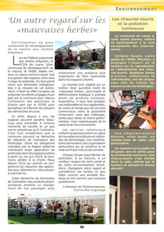 E n v i r o n n e m e n t 
Un autre regard sur les 
«mauvaises herbes» 
26 
Les chauves-souris 
et la pollution 
lumineuse 
La commune de Lasne a, 
cette année encore, réitéré 
sa participation à la nuit 
européenne des chauves-souris. 
Jérémie Guyon, notre 
guide de l'ASBL Plecotus, a 
expliqué l'impact de la 
lumière sur la reproduction 
et l'alimentation des chau-ves- 
souris. Quelques pistes 
d ' a c t i o n , c o l l e c t i v e s e t 
individuelles, ont été propo-sées 
afin de limiter les 
nuisances de nos éclairages. 
L e s c h a u v e s - s o u r i s 
étaient, elles aussi, au 
rendez-vous de cette nuit 
particulière. 
Au moment où le public se 
dirigeait vers la sortie pour 
la promenade nocturne, une 
chauve-souris s'est invitée 
dans la salle, attirée par la 
lumière et saluant le thème 
abordé ! 
P a r t i c i p a t i o n d u p l a n 
communal de développement 
de la nature aux Jardins 
d'Aywiers Lors de l'édition automnale 
des Jardins d'Aywiers, le 
PCDN de Lasne (plan 
communal de développement de 
la nature) et l'ASBL Adalia ont 
tenu un stand commun ayant trait 
à la gestion des espaces verts sans 
l'usage de pesticide. Un tout grand 
merci aux bénévoles indispensa-bles 
à la réussite de cet événe-ment. 
C'était en effet l'occasion de 
présenter les efforts engagés d'une 
part par la commune pour réduire 
l'utilisation des pesticides et 
d'autre part par le PCDN pour 
sensibiliser et informer les citoyens 
des démarches en cours. 
En effet, depuis 2 ans, les 
espaces peuvent paraître beau-coup 
plus enherbés à certains 
moments de l'année et un peu 
moins entretenus qu'à l'ordinaire. 
C'est tout simplement que la 
commune poursuit sa démarche 
de réduction de l'utilisation des 
herbicides. Outre les obligations 
imposées par la Région wallonne 
interdisant toute application de 
pesticides dans les espaces publics 
à partir du 1er juin 2019, la com-mune 
adhère à la charte Maya 
depuis 2010 qui prévoit un pro-gramme 
de réduction des pestici-des 
pour atteindre le «zéro phyto» 
à court terme. 
Cette démarche de diminution 
de l'utilisation des produits phyto-sanitaires 
entraîne un change-ment 
de nos paysages avec 
notamment une présence plus 
importante de flore spontanée 
dans nos espaces urbains. 
Le moindre brin végétal sur un 
trottoir était autrefois traité de 
«mauvaise herbe», pourchassé et 
définitivement éradiqué à grandes 
doses de produits toxiques. 
Aujourd'hui, il nous faut accepter 
ces indésirables et ces vagabondes, 
du moins le temps que les services 
communaux aient la possibilité 
d'intervenir avec des méthodes, 
certes plus lentes et moins perfor-mantes, 
mais respectueuses de la 
santé et de l'environnement. 
L e s s e r v i c e s c ommu n a u x 
mettent progressivement en place 
de nouvelles procédures et métho-des 
de désherbage. Ces modifica-tions 
demandent une organisation 
particulière qui se construit et se 
rode au fil des mois et des années. 
Chaque citoyen peut décider de 
participer, à sa mesure, à un 
meilleur respect de notre santé et 
de notre environnement direct. 
Alors, changeons notre regard et 
considérons ces herbes un peu 
folles comme une aimable fan-taisie 
et non comme une nuisance 
quotidienne. 
L’échevine de l’Environnement, 
Carine Bia-Lagrange 
 