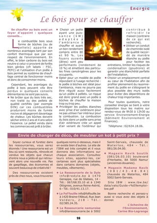 E n e r g i e 
Le bois pour se chauffer 
Envie de changer de déco, de meubler un kot à petit prix ? 
28 
Se chauffer au bois avec un 
foyer d'appoint : quelques 
conseils… Le combustible bois sous 
forme de bûches (ou de 
p e l l e t s ) a p p o r t e d e 
nombreux avantages tant par son 
confort thermique que par son 
respect de l'environnement. En 
effet, le bilan carbone du bois est 
neutre si celui-ci provient de forêts 
bien gérées (cfr labels : FSC, 
PEFC) et l'utilisation d'un poêle à 
bois permet au système de chauf-fage 
central de fonctionner moins 
et donc de consommer moins. 
Cependant, les avantages du 
poêle à bois peuvent vite être 
perdus si quelques conseils 
élémentaires ne sont pas suivis. 
l Ne brûler que du bois très sec, 
non traité ou des pellets de 
qualité certifiés (par exemple 
DIN) car ces combustibles 
produiront moins de fumée 
nocive et dégageront davantage 
de chaleur. Les bûches doivent 
sécher entre 2 ans et 4 ans selon 
l'essence. Le pellet vendu dans 
les commerces est prêt à brûler. 
l Choisir un poêle 
ayant une puis-s 
a n c e ( k W ) 
a d a p t é e à 
l ' a m b i a n c e à 
chauffer et ayant 
un bon rendement 
compris entre 80 
e t 9 0 % . L e s 
f o y e r s o u v e r t s 
(âtres) sont peu 
performants (rendement de 
10 %) et émettent des particu-les 
fines cancérigènes pour les 
occupants. 
l Opter pour un modèle de poêle 
répondant à l'usage recherché : 
le poêle à bûches est idéal pour 
l'ambiance, mais ne pourra pas 
être régulé aussi facilement 
qu'un poêle à pellets. Le risque 
est donc grand avec un poêle à 
bûches de chauffer la maison 
trop ou trop peu. 
l Privilégier les poêles étanches 
avec prise d'air extérieure pour 
ne pas utiliser l'air intérieur pour 
la combustion. La combustion 
du bois dans un poêle sans prise 
d'air extérieure crée un appel 
d'air venant de l'extérieur qui 
c o n t r i b u e à 
r e f r o i d i r l a 
maison (contraire 
d e c e q u i e s t 
recherché). 
l Utiliser un conduit 
de cheminée isolé 
de qualité raccor-dé 
de manière 
étanche au poêle 
pour faciliter les 
entretiens, limiter les risques de 
condensation (goudrons) et 
garantir une étanchéité parfaite 
de l'installation. 
l Choisir un emplacement central 
au coeur de l'habitation afin de 
profiter pleinement du rayonne-ment 
du poêle en s'éloignant le 
plus possible des murs isolés 
pour éviter des déperditions de 
chaleur trop importantes. 
Pour toutes questions, notre 
conseiller énergie se tient à votre 
disposition tous les matins sur 
rendez-vous de 9h30 à 12h30 au 
service Environnement-Energie 
(bâtiment Environnement et 
Finances). 
Téléphone : 02/634.18.06. 
Soyez curieux et furetez dans 
les ressourceries, vous serez 
étonnés ! Une ressourcerie est un 
lieu où sont restaurés, rénovés et 
vendus les objets que chacun 
d'entre nous a jetés et qui retrou-vent 
alors une nouvelle vie. Pas 
de gaspillage, des économies et 
souvent beaucoup de créativité ! 
Des ressourceries existent 
près de chez nous, vous trouverez 
quelques noms ci-dessous, mais il 
en existe bien d'autres. Le site de 
l'IBW est très complet et il vous 
donnera des informations sur 
chaque association. Consultez 
leurs sites, appelez-les, car 
certaines sont plus spécialisées 
dans certains domaines (objets, 
meubles, vêtements). 
l La Ressourcerie de la Dyle 
i n f o @ r e d y l e . b e à 1 4 7 0 
Genappe, rue de Glabais, 14 - 
Tél.: 067/68.55.10 et à 1340 
Ottignies, avenue Reine-Astrid, 
6 - Tél.: 010/41.13.17. 
l La Fol'fouille info@folfouille.be 
à 1420 Braine-l'Alleud, Rue Jean 
V o l d e r s , 2 1 8 - T é l . : 
02/385.24.35. 
l La Ressourcerie namuroise 
info@laressourcerie.be à 5002 
Saint-Servais, chaussée de 
W a t e r l o o , 4 8 4 - T é l . : 
081/26.04.00. 
l M a g a s i n R a v i k b o u t i k 
(081/26.03.10) boulevard 
d'Herbatte, 8A 5000 Namur 
(anciennes douanes). 
l Magasin Madame Ravik 
( 0 8 1 / 4 3 . 4 8 . 8 4 ) 
chaussée de Waterloo, 484 
5002 Saint-Servais. 
Site I B W : www.ibw.be/ 
data/valo/Guide-r%E9emploi-low. 
pdf 
Bonne recherche et pensez-y 
aussi si vous avez des objets à 
donner. 
L'échevine de 
l'Environnement, 
Carine Bia-Lagrange 
 