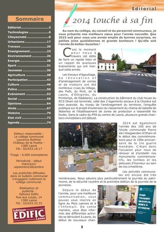 E d i t o r i a l 
2014 touche à sa fin 
Au nom du collège, du conseil et du personnel communaux, je 
vous présente nos meilleurs voeux pour l'année nouvelle. Que 
2015 soit pour vous une année emplie de bonnes surprises, en 
petites joies quotidiennes et grands bonheurs ! Qu'elle soit 
l'année Cde belles réussites ! 'est le moment 
p o u r n o u s à 
travers cet édito 
de faire un rapide bilan et 
un rappel de quelques 
événements qui ont mar-qué 
cette année. 
Les travaux d'égouttage, 
d e r é n o v a t i o n e t 
d'aménagement de voiries 
et de trottoirs ont été 
nombreux (rues du Village, 
des Fiefs, du Pont, de la 
Lasne, d'Ottignies, du 
Printemps, de Dadelane). La construction du bâtiment du club house du 
RCS Ohain est terminée, celle des 2 logements sociaux à la Closière est 
bien avancée. Au niveau de l'aménagement du territoire, l'enquête 
publique sur le projet d'extension du classement du champ de bataille de 
Waterloo et l'établissement de zones de protection a rassemblé les 
foules. Dans le cadre du PPA du centre de Lasne, plusieurs grands chan-tiers 
immobiliers ont débuté. 
3 
2014 est également 
l'année des 100 ans de 
l'école communale Pierre 
Van Hoegaerden d'Ohain et 
le début des commémora-tions 
pour le 100e anniver-saire 
de la 1re guerre 
mondiale. C'était donc 
l'occasion pour nous de 
rénover et d'embellir nos 
monuments commémora-tifs, 
les tombes et les 
pelouses d'honneur au sein 
de nos cimetières. 
Les activités communa-les 
ont encore été très 
nombreuses. Nous saluons plus particulièrement la journée du patri-moine, 
de la sécurité routière et la première édition de la journée de la 
jeunesse. 
D e p u i s l e d é b u t d e 
l'année, pour une meilleure 
c o m m u n i c a t i o n , v o u s 
pouvez vous inscrire en 
ligne au Mois Lasnois et à 
l ' I n f o m a i l . D e c e t t e 
manière, vous êtes infor-més 
des différentes activi-tés 
se déroulant à Lasne, du 
début de nouveaux chan- 
Sommaire 
Editorial............................3 
Technologies ....................6 
Citoyenneté ......................8 
Urbanisme ......................17 
Travaux ..........................20 
Enseignement.................23 
Environnement ...............26 
Energie ...........................28 
Sport ..............................31 
Jeunesse ........................36 
Agriculture .....................38 
Participation...................43 
Culture ...........................46 
Police .............................50 
Evénement .....................53 
Social .............................58 
Opinions .........................64 
Aînés ..............................67 
Histoire ..........................70 
Etat civil .........................72 
Agenda ...........................74 
Editeur responsable : 
Le collège communal 
Laurence Rotthier 
Château de la Hyette - 
1380 Lasne 
Tél.: 02/633.18.17 
Tirage : 6.000 exemplaires 
Périodicité : début 
mars/juin/ 
septembre/décembre 
Les publicités diffusées 
dans ce bulletin communal 
n'engagent nullement le 
collège communal. 
Réalisation et 
publicité : 
Editions Edific 
Rue aux Loups, 14 
1380 Lasne 
Tél.: 02/633.33.33 
EditionsEDIFICLasne 
 