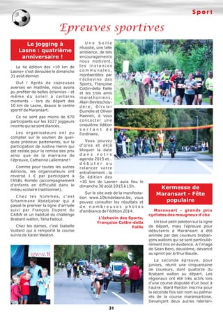 S p o r t 
Epreuves sportives 
31 
Le jogging à 
Lasne : quatrième 
anniversaire ! 
La 4e édition des «10 km de 
Lasne» s'est déroulée le dimanche 
31 août dernier. 
Ouf ! Après de copieuses 
averses en matinée, nous avons 
pu profiter de belles éclaircies - et 
m ê m e d u s o l e i l à c e r t a i n s 
moments – lors du départ des 
10 km de Lasne, depuis le centre 
sportif de Maransart. 
Ce ne sont pas moins de 870 
participants sur les 1027 joggeurs 
inscrits qui se sont élancés. 
Les organisateurs ont pu 
compter sur le soutien de quel-ques 
précieux partenaires, sur la 
participation de Justine Henin qui 
est restée pour la remise des prix 
ainsi que de la marraine de 
l'épreuve, Catherine Lallemand ! 
Comme pour toutes les autres 
éditions, les organisateurs ont 
reversé 1 € par participant à 
l'ASBL Roméo (accompagnement 
d'enfants en difficulté dans le 
milieu scolaire traditionnel). 
C h e z l e s h o m m e s , c ' e s t 
Sihammane Abdeljabar qui a 
passé le premier la ligne d'arrivée 
suivi par François Dupont du 
CABW et un habitué du challenge 
Brabant wallon, Taha Fadoul. 
Chez les dames, c'est Isabelle 
Vuillard qui a remporté la course 
suivie de Karen Weston. 
U n e b e l l e 
réussite, une telle 
ambiance, de tels 
encouragements 
nous motivent, 
l e s i n s t a n c e s 
c o m m u n a l e s , 
représentées par 
l'échevine des 
Sports, Françoise 
Cottin-della Faille 
et les trois amis 
ma ra t h o n i e n s , 
Alain Devleschou-d 
e r e , O l i v i e r 
Dumelie et Olivier 
Haenen, à vous 
concocter une 
cinquième édition 
s o r t a n t d e 
l'ordinaire. 
Vous pouvez 
d'ores et déjà 
bloquer la date 
d a n s v o t r e 
agenda 2015 et… 
d é b u t e r o u 
relancer votre 
entraînement : la 
5e édition des 
«10 km de Lasne» aura lieu le 
dimanche 30 août 2015 à 15h. 
Sur le site web de la manifesta-tion 
www.10kmdelasne.be, vous 
pouvez consulter les résultats et 
d e n o m b r e u s e s p h o t o s 
d'ambiance de l'édition 2014. 
L'échevin des Sports, 
Françoise Cottin-della 
Faille 
Kermesse de 
Maransart - Fête 
populaire 
Maransart - grands prix 
cyclistes des mougneux d'cha 
Un tout petit peloton sur la ligne 
de départ, mais l'épreuve pour 
débutants à Maransart a été 
animée par des coureurs braban-çons 
wallons qui se sont particuliè-rement 
mis en évidence. A l'image 
de Sean Bero, deuxième, devancé 
au sprint par Arthur Baude. 
La seconde épreuve, pour 
juniors, réunit une cinquantaine 
de coureurs, dont quatorze du 
Brabant wallon au départ. Les 
régionaux ont été très actifs lors 
d'une course disputée d'un bout à 
l'autre. Ward Pardon inscrira pour 
la seconde fois son nom au palma-rès 
de la course maransartoise. 
Devançant deux autres néerlan- 
 