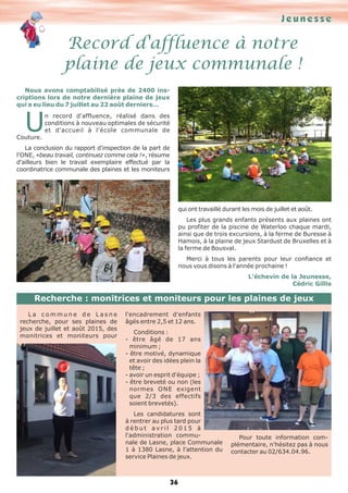 J e u n e s s e 
Record d'affluence à notre 
plaine de jeux communale ! 
Recherche : monitrices et moniteurs pour les plaines de jeux 
36 
Nous avons comptabilisé près de 2400 ins-criptions 
lors de notre dernière plaine de jeux 
qui a eu lieu du 7 juillet au 22 août derniers… Un record d'affluence, réalisé dans des 
conditions à nouveau optimales de sécurité 
et d'accueil à l'école communale de 
Couture. 
La conclusion du rapport d'inspection de la part de 
l'ONE, «beau travail, continuez comme cela !», résume 
d'ailleurs bien le travail exemplaire effectué par la 
coordinatrice communale des plaines et les moniteurs 
qui ont travaillé durant les mois de juillet et août. 
Les plus grands enfants présents aux plaines ont 
pu profiter de la piscine de Waterloo chaque mardi, 
ainsi que de trois excursions, à la ferme de Buresse à 
Hamois, à la plaine de jeux Stardust de Bruxelles et à 
la ferme de Bousval. 
Merci à tous les parents pour leur confiance et 
nous vous disons à l'année prochaine ! 
L'échevin de la Jeunesse, 
Cédric Gillis 
L a c o m m u n e d e L a s n e 
recherche, pour ses plaines de 
jeux de juillet et août 2015, des 
monitrices et moniteurs pour 
l'encadrement d'enfants 
âgés entre 2,5 et 12 ans. 
Conditions : 
- être âgé de 17 ans 
minimum ; 
- être motivé, dynamique 
et avoir des idées plein la 
tête ; 
- avoir un esprit d'équipe ; 
- être breveté ou non (les 
normes ONE exigent 
que 2/3 des effectifs 
soient brevetés). 
Les candidatures sont 
à rentrer au plus tard pour 
d é b u t a v r i l 2 0 1 5 à 
l'administration commu-nale 
de Lasne, place Communale 
1 à 1380 Lasne, à l'attention du 
service Plaines de jeux. 
Pour toute information com-plémentaire, 
n'hésitez pas à nous 
contacter au 02/634.04.96. 
 