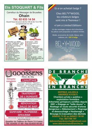 Et si on achetait belge ? 
Chez BEL*Y*WOOD, 
les créateurs belges 
sont mis à l'honneur ! 
«I am a Limited Edition» 
Un des avantages majeurs de la boutique : 
les pièces sont proposées en édition limitée. 
Mode, accessoires de mode, bijoux, sacs, 
cadeaux, etc. 100 % belge 
Ets STOQUART & Fils 
Carrefour du Messager de Bruxelles 
Ohain 
Tél. 02 633 14 54 
Ouvert tous les jours de 8 à 12h et de 13 à 18h 
Le samedi de 9 à 18h 
l Promotion sur articles 
divers - barbecues : -30% 
l Etang en coque : -30% 
l Bâches pour étang 
l Brouettes 
l Engrais gazon automne 
l Terreau, tourbe 
l Outillage de jardin 
l Clôture Bekaert et 
châtaignier 
l Clôture électrique 
l Poterie : -40% 
l Paillassons : -30% 
l Semence gazon 
l Arrosoirs : -20% 
l Produits piscine 
l Ecorce 
l Divers articles pour 
chiens - Aliments 
chevaux + petit élevage 
l Niches pour chien : -35% 
l Phyto-pharmacie 
l Charbon de bois 
l Sel Axal 
l Pellets 
l Abris de jardin : -40% 
l Sapins Noël Nordmann et 
épicéa 1m à 4m 
S.P.R.L. 
GOOSSENS 
29 
ans 
Père & fils 
Entreprise 
enregistrée CHAUFFAGE 
Installation - Entretien - Réparation - 
Ramonage - Technicien agréé Cédicol - 
Habilitation gaz - Chauffage solaire (eau 
chaude sanitaire et piscine) - 
Climatisation - Spécialiste BUDERUS - 
Installation de poêle et chaudière à pellets 
TRAITEMENT 
DE L’HUMIDITÉ 
par Ventilation Mécanique par Insufflation 
et injection + pompe à chaleur 
RÉNOVATION 
SALLE DE BAIN 
Plafonnage - Carrelage - Sanitaire 
SANITAIRE - PLOMBERIE - 
ZINGUERIE 
Démoussage de la toiture, traitement anti-mousse - 
débouchage égouts 
Quartier du Tailleur de Pierre 5 à Lasne 
Tél. 02-633 17 69 - Fax 02-633 44 85 
DEPREZ JULIEN & 
ANDRIES KYOSTI 
Chantiers privés l publics l 
exploitation forestière 
Arboristes grimpeurs certifiés depuis 
2001 l Elagage en "taille douce" l 
Abattage en toute sécurité d'arbres 
dangereux l Déboisement l Rognage 
et dessouchage l Haubanage l 
Broyage & évacuation des déchets 
0496/65 73 92 ou 0494/21 58 60 
Fax: 067/780 797 
debrancheenbranche@hotmail.com 
www.debrancheenbranche.be 
 