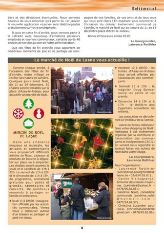 Le marché de Noël de Lasne vous accueille ! 
4 
tiers et des déviations éventuelles. Nous sommes 
heureux de vous annoncer qu'à partir du 1er janvier 
la nouvelle application «Lasne» sera téléchargeable 
gratuitement sur votre smartphone. 
Et puis en cette fin d'année, nous verrons partir à 
la retraite avec beaucoup d'émotions plusieurs 
employés et ouvriers communaux, certains après 40 
années de service au sein de notre administration. 
Que ces fêtes de fin d'année vous apportent de 
nombreux moments de joie et de partage en com-pagnie 
E d i t o r i a l 
de vos familles, de vos amis et de tous ceux 
qui vous sont chers ! En espérant vous rencontrer à 
l'occasion du dernier événement communal de 
l'année, le marché de Noël qui se tiendra du 11 au 14 
décembre place d'Azay-le-Rideau. 
Bonne et heureuse année 2015 ! 
Le bourgmestre, 
Laurence Rotthier 
Comme chaque année, à 
l'occasion des fêtes de fin 
d'année, notre village va 
revêtir ses habits de lumière. 
Quelques jours avant Noël, 
du 11 au 14 décembre, 10 
chalets seront installés sur la 
place d'Azay-le-Rideau pour 
accueillir un marché de Noël. 
D a n s u n e a m b i a n c e 
magique et musicale, les 
artisans et commerçants 
vous proposeront différents 
articles de fêtes, cadeaux et 
produits de bouche à dégus-ter 
sur place ou à emporter. 
Les chalets seront ouverts le 
jeudi et le vendredi de 17h à 
22h. Le samedi de 11h à 20h 
et le dimanche de 11h à 19h. 
Au programme, animations 
gratuites pour petits et 
g r a n d s , s p e c t a c l e s e t 
concerts. De nombreux 
moments à partager en 
famille et entre amis. 
l Jeudi 11 à 18h30 : inaugura-tion 
officielle par les autori-tés 
communales. Venez 
nous y retrouver autour 
d'un brasero et partager un 
petit vin chaud. 
l Vendredi 12 à 18h30 : les 
bulles d'Azay-le-Rideau 
vous seront offertes par 
l'association des commer-çants. 
l Samedi 13 à 15h : le 
magicien Doug Spincer 
ravira les petits et les 
grands. 
l Dimanche 14 à 15h et à 
1 7 h : l e t h é â t r e d e s 
Zygomars accueillera les 
enfants. 
Les spectacles se déroule-ront 
à l'intérieur de la Tartine. 
Lasne est le lieu idéal pour 
faire votre shopping de Noël ! 
Participez à cet événement 
organisé par la commune et 
l'association des commer-çants 
et indépendants (ACIL) 
en venant nous rejoindre et 
surtout faites vos achats de 
Noël dans votre village. 
Le bourgmestre, 
Laurence Rotthier 
Pour l'organisation : 
- L a u r e n c e R o t t h i e r 
(secretariat.bourgmestre@ 
lasne.be - 02/634.05.61) ; 
- C a r i n e B i a - L a g ra n g e , 
échevine des classes moyen-nes 
(carinebia@yahoo.fr - 
0476/96.85.05) ; 
- Sandrine Nolet, conseillère 
communale (sandrine_nolet 
@ h o t m a i l . c o m - 
0477/24.62.57) ; 
- Christina Lucander pour 
l'ACIL (christinalucander@ 
gmail.com – 0478/45.83.86). 
Photo d’archive. 
Photo d’archive. 
 