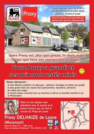 Ouvert tous les jours de 8h00 à 
20h00 (dimanche et jours fériés 
compris). Fermé le lundi. 
Tous les articles sont garantis aux 
mêmes prix que les supermarchés 
Votre Proxy est, plus que jamais, le choix malin 
pour que faire vos courses soit un plaisir 
Votre Proxy a grandi et 
ses prix sont restés minis 
Venez découvrir : 
- le tant attendu comptoir à la découpe : salaisons, fromages et traiteur de qualité 
- le plus grand choix aux rayons frais (poissonnerie, boucherie, primeurs) 
- les allées plus larges 
- le nouvel espace convivial avec sa machine à café et sa nouvelle machine à jus 
- le Photomaton 
Proxy DELHAIZE de Lasne 
(Maransart) 
Route de l’Etat 217 - 1380 Lasne 
Face aux étangs de Maransart - Tél. 02/633.13.25 
20 
places 
Waterloo 
Plancenoit Maransart 
Vers Chapelle è 
Lasne 
Couture 
Ohain 
Route de l’Etat 
Route de l’Etat 
Rue de l’Abbaye 
Rue d’Anogrune 
ç Vers Glabais 
Vers Céroux è 
Sauvagemont 
Diana et son équipe vous 
attendent avec le sourire et la 
bonne humeur qui ont fait le 
succès du Proxy de Lasne 
 