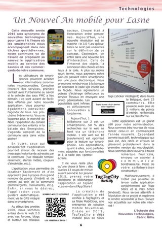 Te c h n o l o g i e s 
Un Nouvel An mobile pour Lasne 
Cette nouvelle année 
6 
2015 sera synonyme de 
nouvelles technologies 
pour Lasne ! A l'heure où 
les smartphones nous 
accompagnent dans nos 
tâches quotidiennes, 
notre commune va de 
l'avant en proposant sa 
nouvelle application 
mobile au service des 
Lasnois et des commer-çants 
Lde notre commune. es utilisateurs de smart-phones 
pourront accéder 
aux informations commu-nales 
incontournables. Consulter 
l'horaire des services, prendre 
contact avec l'Urbanisme ou savoir 
si la collecte des sacs PMC a lieu 
demain : ce sont autant de facili-tées 
offertes par notre nouvelle 
application. Vous pourrez 
é g a l e m e n t c o n s u l t e r 
l'agenda de tous nos pro-chains 
évènements. Vous ne 
louperez plus le marché de 
Noël, l'exposition du conseil 
communal des enfants ni la 
balade des Energistes. 
L'agenda complet de la 
commune sera dans votre 
poche ! 
E n o u t r e , c e u x q u i 
possèderont l'application 
pourront choisir de recevoir des 
messages instantanés adressés par 
la commune (rue bloquée tempo-rairement, 
alertes météo, coupure 
d'électricité, etc.). 
L'application vous permettra de 
localiser facilement et d'en 
apprendre plus à propos d'un grand 
nombre de points d'intérêt et de 
ventes au sein de la commune 
(commerçants, monuments, etc.). 
E n f i n , s i v o u s l e d é s i r e z , 
l ' a p p l i c a t i o n v o u s 
guidera automatique-ment 
via le GPS intégré 
dans le smartphone. 
Au début des années 
2000, nous sommes 
entrés dans le web 2.0 
avec ses forums, blogs 
et surtout ses réseaux 
sociaux. L'heure était à 
l'interaction entre person-nes. 
Aujourd'hui, une 
nouvelle révolution est en 
marche : le 3.0 ! Les spécia-listes 
ne sont pas unanimes 
sur la définition de ce 
concept. Cependant, on 
entre dans une nouvelle ère 
d'interaction. Celle de 
l'internet des objets, la 
connexion des choses et des 
lieux à la toile. A plus ou moins 
court terme, nous payerons notre 
pain en passant notre smartphone 
sur une puce électronique. Nous 
prendrons rendez-vous à la banque 
en scannant le code QR inscrit sur 
sa façade. Nous signalerons un 
poteau d'éclairage défectueux au 
service Travaux en envoyant une 
photo géolocalisée. Les 
possibilités sont infinies 
et difficilement 
concevables à 
long terme. 
Aujourd'hui, 1 
téléphone sur 2 est un 
smartphone. 50 % des 
recherches sur le web se 
font via un téléphone 
mobile. 1 site web sur 10 
(seulement) est optimisé 
pour la lecture sur smart-phone. 
Les applications, 
quant à elles, sont parfaite-ment 
adaptées aux fonctionnalités 
et à la taille des «petits» 
écrans. 
Il ne vous reste plus 
qu'une chose à faire : dès 
que les 12 coups de minuit 
auront sonné le 1er janvier 
2 0 1 5 , p r e n e z v o t r e 
téléphone et téléchargez 
l'application en tapant 
«Lasne» dans l'App Store ! 
L a c r é a t i o n d e 
l ' a p p l i c a t i o n a é t é 
confiée à TagTagCity et 
sa filiale MobiCities, une 
entreprise de solution 
mobile bruxelloise. 
C r é é e e n 2 0 1 2 , 
Ta g Ta g C i t y a d é j à 
installé plus de 5000 
tags (sticker intelligent) dans toute 
la Belgique, dont 22 
c o m m u n e s . E l l e 
possède aussi plus de 
5 millions de points 
d'intérêt référencés 
sur sa plateforme. 
Cette application est un grand 
défi pour notre administration. 
Nous sommes très heureux de nous 
lancer celui-ci en commençant 
l'année nouvelle. Cependant 
comme tout défi, technologique qui 
plus est, des ratés et erreurs se 
glisseront probablement dans la 
première version du micrologiciel. 
Nous sommes donc ouverts à toute 
remarque. Pour cela, 
envoyez un courriel à 
c o m m u n i c a-tion@ 
lasne.be. Merci de 
v o t r e c o l l a b o r a t i o n 
constructive ! 
Malheureusement, il 
n'était pas possible de 
lancer cette application 
conjointement sur l'App 
Store et le Play Store 
(Android). Nous serons attentifs à 
l'évolution de ce projet et espérons 
le rendre accessible à tous. Suivez 
nos actualités sur notre site inter-net 
! 
L'échevin des 
Nouvelles Technologies, 
Cédric Gillis 
 