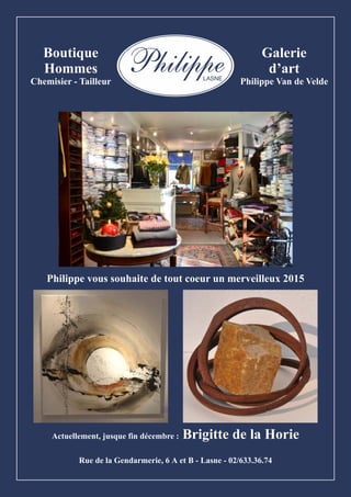 Philippe LASNE 
Boutique 
Hommes 
Chemisier - Tailleur 
Galerie 
d’art 
Philippe Van de Velde 
Philippe vous souhaite de tout coeur un merveilleux 2015 
Actuellement, jusque fin décembre : Brigitte de la Horie 
Rue de la Gendarmerie, 6 A et B - Lasne - 02/633.36.74 
 