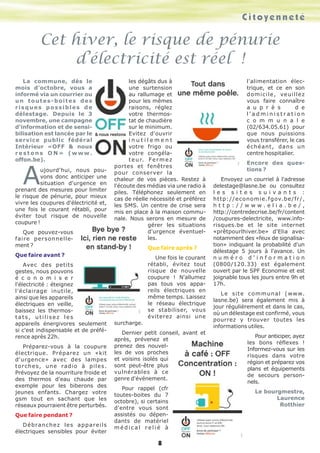 C i t o y e n n e t é 
Cet hiver, le risque de pénurie 
d’électricité est réel ! 
8 
La commune, dès le 
mois d'octobre, vous a 
informé via un courrier ou 
u n t o u t e s - b o i t e s d e s 
r i s q u e s p o s s i b l e s d e 
délestage. Depuis le 3 
novembre, une campagne 
d'information et de sensi-bilisation 
est lancée par le 
service public fédéral 
Intérieur «OFF & nous 
r e s t o n s O N » ( w w w . 
offon.be). Aujourd'hui, nous pou-vons 
donc anticiper une 
situation d'urgence en 
prenant des mesures pour limiter 
le risque de pénurie, pour mieux 
vivre les coupures d'électricité et, 
une fois le courant rétabli, pour 
éviter tout risque de nouvelle 
coupure ! 
Que pouvez-vous 
faire personnelle-ment 
? 
Que faire avant ? 
Avec des petits 
gestes, nous pouvons 
é c o n o m i s e r 
l'électricité : éteignez 
l'éclairage inutile, 
ainsi que les appareils 
électriques en veille, 
baissez les thermos-t 
a t s , u t i l i s e z l e s 
appareils énergivores seulement 
si c'est indispensable et de préfé-rence 
après 22h. 
Préparez-vous à la coupure 
électrique. Préparez un «kit 
d'urgence» avec des lampes 
torches, une radio à piles. 
Prévoyez de la nourriture froide et 
des thermos d'eau chaude par 
exemple pour les biberons des 
jeunes enfants. Chargez votre 
gsm tout en sachant que les 
réseaux pourraient être perturbés. 
Que faire pendant ? 
Débranchez les appareils 
électriques sensibles pour éviter 
les dégâts dus à 
une surtension 
au rallumage et 
pour les mêmes 
raisons, réglez 
votre thermos-tat 
de chaudière 
sur le minimum. 
Evitez d'ouvrir 
i n u t i l e m e n t 
votre frigo ou 
votre congéla-t 
e u r. F e r m e z 
portes et fenêtres 
pour conserver la 
chaleur de vos pièces. Restez à 
l'écoute des médias via une radio à 
piles. Téléphonez seulement en 
cas de réelle nécessité et préférez 
les SMS. Un centre de crise sera 
mis en place à la maison commu-nale. 
Nous serons en mesure de 
gérer les situations 
d'urgence éventuel-les. 
Que faire après ? 
Une fois le courant 
rétabli, évitez tout 
risque de nouvelle 
coupure ! N'allumez 
pas tous vos appa-reils 
électriques en 
même temps. Laissez 
le réseau électrique 
se stabiliser, vous 
éviterez ainsi une 
surcharge. 
Dernier petit conseil, avant et 
après, prévenez et 
prenez des nouvel-les 
de vos proches 
et voisins isolés qui 
sont peut-être plus 
vulnérables à ce 
genre d'événement. 
Pour rappel (cfr 
toutes-boites du 7 
octobre), si certains 
d'entre vous sont 
assistés ou dépen-dants 
de matériel 
m é d i c a l r e l i é à 
l'alimentation élec-trique, 
et ce en son 
domicile, veuillez 
vous faire connaître 
a u p r è s d e 
l ' a d m i n i s t r a t i o n 
c o m m u n a l e 
(02/634.05.61) pour 
que nous puissions 
vous transférer, le cas 
échéant, dans un 
centre hospitalier. 
Encore des ques-tions 
? 
Envoyez un courriel à l'adresse 
delestage@lasne.be ou consultez 
l e s s i t e s s u i v a n t s : 
http://economie.fgov.be/fr/, 
h t t p : / / w w w . e l i a . b e / , 
http://centredecrise.be/fr/content 
/coupures-delectricite, www.info-risques. 
be et le site internet 
«prêtpourlhiver.be» d'Elia avec 
notamment des «feux de signalisa-tion 
» indiquant la probabilité d'un 
délestage 5 jours à l'avance. Un 
n u m é r o d ' i n f o r m a t i o n 
(0800/120.33) est également 
ouvert par le SPF Economie et est 
joignable tous les jours entre 9h et 
17h. 
Le site communal (www. 
lasne.be) sera également mis à 
jour régulièrement et dans le cas, 
où un délestage est confirmé, vous 
pourrez y trouver toutes les 
informations utiles. 
Pour anticiper, ayez 
les bons réflexes ! 
Informez-vous sur les 
risques dans votre 
région et préparez vos 
plans et équipements 
de secours person-nels. 
Le bourgmestre, 
Laurence 
Rotthier 
 