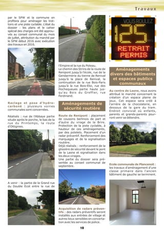 10
par le SPW et la commune en
profitera pour aménager les trot-
toirs et une piste cyclable. L'état du
dossier : les plans et le cahier
spécial des charges ont été approu-
vés au conseil communal du mois
de juillet, attribution du marché par
le SPW début 2016 avec exécution
des travaux en 2016.
Raclage et pose d'hydro-
carboné : plusieurs voiries
communales sont concernées.
Réalisés : rue de l'Abbaye partie
située après le porche, le bas de la
rue du Printemps, la route
d'Ottignies.
A venir : la partie de la Grand rue
du Double Ecot entre la rue de
l'Empire et la rue du Poteau.
Le chemin des Strins de la route de
Renipont jusqu'à l'école, rue de la
Gendarmerie du tienne de Renival
jusqu'à la place de Renival, la
continuation de la rue Bois-Paris
jusqu'à la rue Bois-Eloi, rue des
Hochequeues partie haute jus-
qu'au Bois du Greffier, rue
Ferdinand.
Aménagements de
sécurité routière
Route de Renipont : placement
de coussins berlinois de part et
d’autre du virage de la Brire.
Protection de la piste cyclable, à
hauteur de ces aménagements,
par des potelets. Placement d’un
radar préventif. Renforcement des
marquages et de la signalisation
routière.
Déjà réalisés : renforcement de la
glissière de sécurité devant le pont
de la Lasne et signalisation dans
les deux virages.
Une partie du dossier sera pré-
sentée au conseil communal de
septembre.
Acquisition de radars préven-
tifs : des radars préventifs seront
installés aux entrées de village et
autres lieux sensibles en concerta-
tion avec les services de police.
Aménagements
divers des bâtiments
et espaces publics
communaux
Au centre de Lasne, nous avons
attribué le marché concernant la
création d'un espace plaine de
jeux. Cet espace sera créé à
l'arrière de la chocolaterie, en
dessous de la gare du tram.
Endroit convivial où enfants,
parents et grands-parents pour-
ront venir se détendre.
Ecole communale de Plancenoit :
les travaux d'aménagement d'une
classe primaire dans l'ancien
bâtiment de gauche se terminent.
Travaux
 