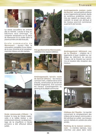 La classe accueillera les enfants
dès la rentrée. L'accès le long du
bâtiment sera aménagé. Le
container temporaire sur la place
de Plancenoit et le chalet dans la
prairie arrière ont été évacués.
E c o l e c o m m u n a l e d e
Maransart : durant l'été, la
rénovation complète d'une classe,
de la cour d'entrée et le remplace-
ment de châssis ont été réalisés.
Ecole communale d'Ohain : le
trottoir le long de l'école mater-
nelle à la Vallée Gobier a été
entièrement rénové. Le désamian-
tage de la chaufferie à l'école
primaire a été effectué début
juillet.
Pré-gardiennat les Marmousets :
réalisation d'un espace extérieur.
Aménagements terrain route
de Genval (Ohain) : les travaux
vont bon train, création de la voirie
d'accès, construction du terrain de
football engazonné. S'en suivront
les travaux d'aménagement du
parking et du dépôt communal.
Aménagements maison route
de Genval : accueil petite enfance
et de 2 logements de transit. Après
de nombreux problèmes rencon-
trés par rapport au dossier admi-
nistratif, le projet est attribué et
les travaux pourront commencer
avant la fin de l'année.
Aménagement bâtiment rue
de la Closière : création de 2
logements à loyer modéré au 1er
étage du bâtiment du service
Travaux de la Closière qui seront
mis en location dès réception des
travaux.
Château de l'Hyette : le marché
concernant le remplacement des
châssis de la maison communale a
été attribué en juillet. Les travaux
seront réalisés en octobre de cette
année.
Parking de la maison commu-
nale : à maintes reprises, vous
cherchez une place dans notre
Travaux
11
 