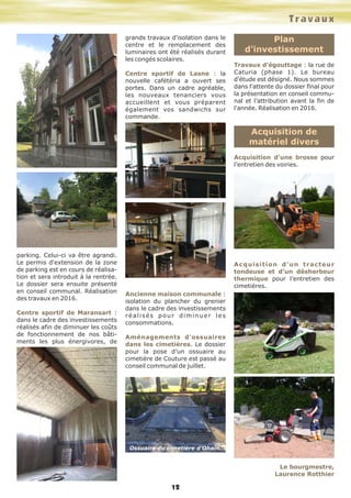parking. Celui-ci va être agrandi.
Le permis d'extension de la zone
de parking est en cours de réalisa-
tion et sera introduit à la rentrée.
Le dossier sera ensuite présenté
en conseil communal. Réalisation
des travaux en 2016.
Centre sportif de Maransart :
dans le cadre des investissements
réalisés afin de diminuer les coûts
de fonctionnement de nos bâti-
ments les plus énergivores, de
grands travaux d'isolation dans le
centre et le remplacement des
luminaires ont été réalisés durant
les congés scolaires.
Centre sportif de Lasne : la
nouvelle cafétéria a ouvert ses
portes. Dans un cadre agréable,
les nouveaux tenanciers vous
accueillent et vous préparent
également vos sandwichs sur
commande.
Ancienne maison communale :
isolation du plancher du grenier
dans le cadre des investissements
réalisés pour diminuer les
consommations.
Aménagements d'ossuaires
dans les cimetières. Le dossier
pour la pose d’un ossuaire au
cimetière de Couture est passé au
conseil communal de juillet.
Plan
d'investissement
Travaux d'égouttage : la rue de
Caturia (phase 1). Le bureau
d'étude est désigné. Nous sommes
dans l'attente du dossier final pour
la présentation en conseil commu-
nal et l’attribution avant la fin de
l'année. Réalisation en 2016.
Acquisition de
matériel divers
Acquisition d’une brosse pour
l’entretien des voiries.
Acquisition d’un tracteur
tondeuse et d’un désherbeur
thermique pour l’entretien des
cimetières.
Le bourgmestre,
Laurence Rotthier
Travaux
12
Ossuaire du cimetière d’Ohain.
 