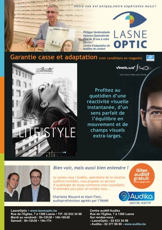 ,
LasneOptic
02 633 34 98
Philippe Vandenabeele
Opticien-Optométriste
Plus de 30 ans à votre
service !
Centre d’adaptation de
lentilles de contact
A découvrir dès maintenant chez LasneOptic !
Centre auditif Audika
Rue de l’Eglise, 7 à 1380 Lasne
Sur rendez-vous :
- LasneOptic - 02 633 34 98
- Audika - 02 377 86 80 - www.audika.be
LasneOptic Ÿ www.lasneoptic.be
Rue de l’Eglise, 7 à 1380 Lasne Ÿ T/F: 02 633 34 98
Mardi au vendredi : 9h-12h30 Ÿ 14h-18h30
Samedi : 9h-12h30 Ÿ 14h-17h
Profitez au
quotidien d’une
réactivité visuelle
instantanée, d’un
sens parfait de
l’équilibre en
mouvement et de
champs visuels
extra-larges.
Garantie casse et adaptation (voir conditions en magasin)
Le saviez-vous ? Audika, spécialiste de la solution
auditive invisible, vous propose un service
d’audiologie de toute confiance chez LasneOptic.
N’attendez plus pour un rendez-vous...
Bien voir, mais aussi bien entendre !
Charlotte Blouard et Alain Fleis,
audioprothésistes agréés par l’INAMI
 