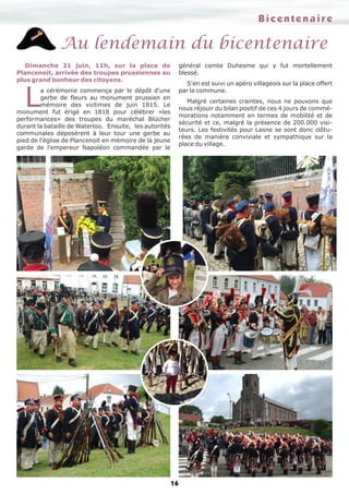 16
Au lendemain du bicentenaire
Dimanche 21 juin, 11h, sur la place de
Plancenoit, arrivée des troupes prussiennes au
plus grand bonheur des citoyens.
L
a cérémonie commença par le dépôt d'une
gerbe de fleurs au monument prussien en
mémoire des victimes de juin 1815. Le
monument fut érigé en 1818 pour célébrer «les
performances» des troupes du maréchal Blücher
durant la bataille de Waterloo. Ensuite, les autorités
communales déposèrent à leur tour une gerbe au
pied de l'église de Plancenoit en mémoire de la jeune
garde de l'empereur Napoléon commandée par le
général comte Duhesme qui y fut mortellement
blessé.
S'en est suivi un apéro villageois sur la place offert
par la commune.
Malgré certaines craintes, nous ne pouvons que
nous réjouir du bilan positif de ces 4 jours de commé-
morations notamment en termes de mobilité et de
sécurité et ce, malgré la présence de 200.000 visi-
teurs. Les festivités pour Lasne se sont donc clôtu-
rées de manière conviviale et sympathique sur la
place du village.
BicentenaireBicentenaire
 