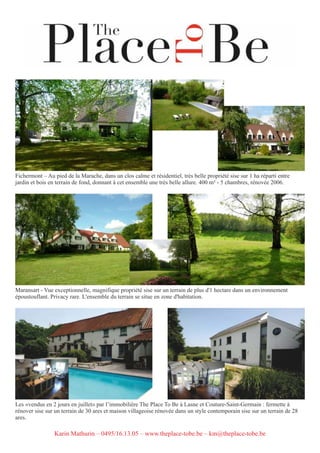 Fichermont – Au pied de la Marache, dans un clos calme et résidentiel, très belle propriété sise sur 1 ha réparti entre
jardin et bois en terrain de fond, donnant à cet ensemble une très belle allure. 400 m² - 5 chambres, rénovée 2006.
Maransart - Vue exceptionnelle, magnifique propriété sise sur un terrain de plus d'1 hectare dans un environnement
époustouflant. Privacy rare. L'ensemble du terrain se situe en zone d'habitation.
Les «vendus en 2 jours en juillet» par l’immobilière The Place To Be à Lasne et Couture-Saint-Germain : fermette à
rénover sise sur un terrain de 30 ares et maison villageoise rénovée dans un style contemporain sise sur un terrain de 28
ares.
Karin Mathurin – 0495/16.13.05 – www.theplace-tobe.be – km@theplace-tobe.be
 