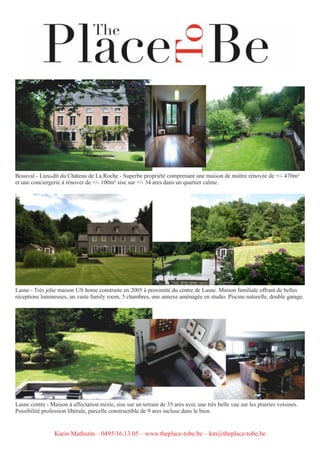 Bousval - Lieu-dit du Château de La Roche - Superbe propriété comprenant une maison de maître rénovée de +/- 470m²
et une conciergerie à rénover de +/- 100m² sise sur +/- 34 ares dans un quartier calme.
Lasne - Très jolie maison US home construite en 2005 à proximité du centre de Lasne. Maison familiale offrant de belles
réceptions lumineuses, un vaste family room, 5 chambres, une annexe aménagée en studio. Piscine naturelle, double garage.
Lasne centre - Maison à affectation mixte, sise sur un terrain de 35 ares avec une très belle vue sur les prairies voisines.
Possibilité profession libérale, parcelle constructible de 9 ares incluse dans le bien.
Karin Mathurin – 0495/16.13.05 – www.theplace-tobe.be – km@theplace-tobe.be
 