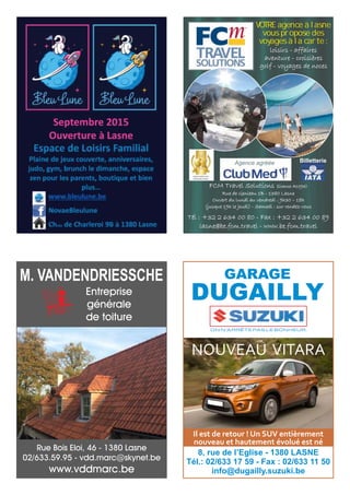 loisirs - affaires
aventure - croisières
golf - voyages de noces
FCM Travel Solutions (licence A1093)
Rue de Genleau 1B - 1380 Lasne
Ouvert du lundi au vendredi : 9h30 – 18h
(jusque 19h le jeudi) - Samedi : sur rendez-vous
VOTRE agence à lasne
vous propose des
voyages à la carte :
Agence agréée
Tél : +32 2 634 00 80 - Fax : +32 2 634 00 89
lasne@be.fcm.travel - www.be.fcm.travel
Billetterie
Rue Bois Eloi, 46 - 1380 Lasne
02/633.59.95 - vdd.marc@skynet.be
www.vddmarc.be
Entreprise
générale
de toiture
M. VANDENDRIESSCHE
ON N’ARRÊTE PAS LE BONHEUR.
GARAGE
DUGAILLY
8, rue de l’Eglise - 1380 LASNE
Tél.: 02/633 17 59 - Fax : 02/633 11 50
info@dugailly.suzuki.be
NOUVEAU VITARA
Il est de retour ! Un SUV entièrement
nouveau et hautement évolué est né
 