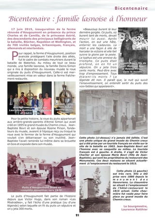 21
Bicentenaire : famille lasnoise à l’honneur
17 juin 2015, inauguration de la ferme
rénovée d'Hougoumont en présence du prince
Charles et de Camilla, de la princesse Astrid,
des descendants des principaux belligérants de
la bataille, Blücher, Napoléon et Wellington, et
de 700 invités belges, britanniques, français,
allemands et néerlandais.
Pour rappel, la ferme d'Hougoumont, position
avancée protégeant l'aile droite des alliés,
fut le cadre de combats meurtriers durant la
bataille de Waterloo. Au milieu de tout ce beau
monde, une famille lasnoise, la famille Denis-Simon
qui a mis à disposition du nouveau musée la roue
originale du puits d'Hougoumont. Celle-ci est mer-
veilleusement mise en valeur dans la ferme fraîche-
ment restaurée.
Pour la petite histoire, la roue du puits appartenait
aux arrière-grands-parents d'Annie Simon qui avait
créé en 1895 le grand musée du Chemin creux. Jean-
Baptiste Bovri et son épouse Rosine Pirson, fonda-
teurs du musée, avaient à l'époque reçu ou troqué la
roue avec le fermier de la ferme d'Hougoumont qui
voulait s'en débarrasser vu son inutilité. Jean-
Baptiste l'avait ramenée lui-même dans sa brouette
en bois et exposée dans son musée.
Le puits d'Hougoumont fait partie de l'histoire
depuis que Victor Hugo, dans son roman «Les
Misérables», y fait l'écho d'une pratique (ou d'une
légende) selon laquelle on fit du puits un sépulcre et
on y jeta 300 morts.
«Beaucoup burent là leur
dernière gorgée. Ce puits, où
burent tant de morts, devait
mourir lui aussi. Après
l'action, on eut une hâte,
enterrer les cadavres. La
mort a une façon à elle de
harceler la victoire et elle fait
suivre la gloire par la peste.
Le typhus est une annexe du
triomphe. Ce puits était
profond, on en fit un
sépulcre. On y jeta trois
cents morts. Peut-être avec
trop d'empressement. Tous
étaient-ils morts ? La
légende dit non. Il paraît que, la nuit qui suivit
l'ensevelissement, on entendit sortir du puits des
voix faibles qui appelaient».
Annie Simon entourée par
Laurence Rotthier, Julie Peeters
et Cédric Gillis.
La roue, collec-
tion de la
famille Denis-
Simon.
Puits d'Hougoumont avant sa
complète démolition vers 1870.
Joseph Bovri, fils de
Jean-Baptiste Bovri
et Rosine Pirson,
dans le musée.
Cette photo (ci-dessus) n'a jamais été éditée. C'est
une photo unique du grand musée du Chemin creux
qui a été prise par un touriste français en visite sur le
site de la bataille en 1903. Jean-Baptiste Bovri est
l’homme avec sa casquette au milieu. Le touriste
français est à gauche. A droite, il s'agit de Victor
Charlier et son épouse Marie Bovri (fille de Jean-
Baptiste), qui sont les propriétaires du restaurant des
Monuments. Ces deux maisons se situent actuelle-
ment à l'emplacement du restaurant le 1815.
Cette photo (à gauche)
est très rare. Elle a été
prise vers 1880 depuis le
m o n u m e n t d e s
Hanovriens. La chaumière
se situait à l'emplacement
de l'hôtel-restaurant le
1815 actuel. Cette chau-
mière fut rasée pour faire
place au grand musée du
Chemin creux.
Le bourgmestre,
Laurence Rotthier
Bicentenaire
 