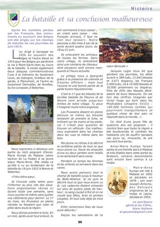 La bataille et sa conclusion malheureuse
Histoire
24
Après les combats perdus
par les Français, des monu-
ments en souvenir des Belges
ont été érigés sur les champs
de bataille de ces journées de
juin 1815.
L'un érigé à Genappe en
1926 en souvenir des
Belges et l'autre élevé en
1914 pour les Belges qui perdirent
la vie à Mont-Saint-Jean au cours
de la bataille. Il existe également
deux plaques commémoratives
l'une à la mémoire du lieutenant
Louis, de Jodoigne, tirailleur de la
garde, à Plancenoit, et l'autre au
lieutenant Demulder, de Nivelles,
du 5e cuirassier, à Waterloo.
Nous reprenons ci-dessous une
partie du récit poignant d’Anne-
Marie Kumps de Malaise (alors
section de La Hulpe) à sa jeune
soeur Marie-Anne. Elle relate ce
qu'elle a vu au lendemain de la
bataille du 18 juin 1815 à Wavre et
Waterloo.
«Très chère sœur,
Je t'envoie cette lettre pour
t'informer au plus vite des situa-
tions angoissantes vécues ici
durant toute une semaine, sans
nous coucher et même sans quitter
nos vêtements pour dormir. Le 17
du mois, les Prussiens en pleine
retraite ne faisaient que voler et
piller dans toute la région.
Nous dûmes prendre la fuite. En
un mot, après avoir tout enlevé, ils
ont commencé à tout casser ;
en criant sans cesse : «les
Français arrivent, il faut ne
rien leur laisser». Notre
paroisse a été mise à sac de la
sorte durant quatre jours, du
18 au 21 juin.
Ils enlevaient les animaux
de toutes les fermes. Dans
notre village, ils enlevèrent
ainsi une centaine de chevaux
dont plusieurs sont encore man-
quants à l'heure actuelle.
Le pillage nous a épargnés
grâce à la présence de colonels et
d'autres officiers ; mais tout
l'avoine et une bonne partie de la
paille furent réquisitionnés.
C'est le 17 que les blessés de la
terrible bataille de Fleurus et de
Wavre sont arrivés jusqu'aux
limites de notre village. Tu peux
t'imaginer toute notre angoisse.
Les Prussiens étaient en pleine
déroute et même les blessés
tentaient de prendre la fuite, se
traînant sur les mains et les pieds,
car il n'était plus question de
trouver un véhicule. Ces malheu-
reux expiraient dans les champs
dans les rues et même dans les
bois.
Ma plume se refuse à te décrire
la centième partie de tout ce que
nous avons vu. Seuls les amputés
d'une ou deux jambes sont restés
ici se lamentant sans cesse.
Pendant ce temps les femmes
et les enfants se terraient dans les
caves.
Nous avons parcouru tout le
champ de bataille jusqu'à hauteur
de Belle-Alliance. Je ne puis te
décrire tout ce que nous avons vu
là. Les cadavres étaient entassés
sur plus de quatre pieds de hau-
teur ; le sang coulait à flot et on ne
voyait que têtes, bras et jambes
coupées. Et tout cela déjà de trois
jours.
Enfin remercions Dieu de nous
avoir délivrés !
Reçois les salutations de ta
sœur dévouée.»
Jacques Logie nous dit que
pendant ces journées, les alliés
eurent 4.389 tués, 13.642 blessés
et 3.671 disparus, les Français
5.000 tués, 18 à 19.000 blessés et
10.000 prisonniers ou disparus.
Près de 20% des blessés décé-
daient de leurs blessures. On est
loin des chiffres imaginés par
Victor Hugo qui écrit dans les
Misérables (chapitre XVIII) :
«60.000 hommes tombés qui
pourrirent tranquillement et
quelque chose de leur paix se
répandit dans le monde…».
Ce récit d'une jeune fille de
quatorze ans est poignant ; il
montre bien que toute la région a
été bouleversée et combien les
habitants ont dû souffrir pendant
ces jours où, innocents, ils ont
souvent tout perdu.
Anne-Marie Kumps faisait
partie d'une famille alors à Malaise
et très établie dans cette partie du
Brabant, certains descendants
sont encore bien connus à La
Hulpe.
M a r i e -A n n e
Kumps est née à
Malaise en 1802
et décédée en
1878 ; son mari
Joseph-Antoine,
d e s D e l v a u l x
originaires de La
Hulpe et Lasne,
décéda en 1854.
Le secrétaire
général du CGHL,
Alain Geûens
al.geuens@gmail.com
© Dominique Timmermans
 