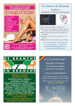 l bancs solaires
Ergoline
l esthétique
l beauté des ongles
l extension de cils
l rehaussement de cils
l maquillage
permanent
l massage
l pédicure médicale
Un Amour de Diamant
Joaillerie
Diamants et Pierres Précieuses
Tél.: 02 652 40 07 - 0477 684 648
11, rue de l'Eglise - 1380 Lasne
unamourdediamant@gmail.com
www.unamourdediamant.be
l Accueil personnalisé sur rendez-vous.
l Grand choix de diamants certifiés et pierres
précieuses au meilleur rapport qualité/prix.
l Vaste collection de joaillerie fabriquée en
Belgique.
l Création de vos bijoux exclusifs en or ou
platine.
l Réparation et transformation de vos bijoux.
DEPREZ JULIEN &
ANDRIES KYOSTI
Chantiers privés l publics l
exploitation forestière
Arboristes grimpeurs certifiés depuis
2001 l Elagage en "taille douce" l
Abattage en toute sécurité d'arbres
dangereux l Déboisement l Rognage
et dessouchage l Haubanage l
Broyage & évacuation des déchets
0496/65 73 92 ou 0494/21 58 60
Fax: 067/780 797
debrancheenbranche@hotmail.com
www.debrancheenbranche.be
Et si on achetait belge ?
Chez BEL*Y*WOOD,
les créateurs belges
sont mis à l'honneur !
«I am a Limited Edition»
Un des avantages majeurs de la boutique :
les pièces sont proposées en édition limitée.
Mode, accessoires de mode, bijoux, sacs,
cadeaux, etc. 100 % belge
02/652.15.33
 