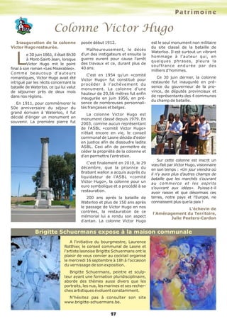 27
Colonne Victor Hugo
Inauguration de la colonne
Victor Hugo restaurée.
Le 30 juin 1861, il était 8h30
à Mont-Saint-Jean, lorsque
Victor Hugo mit le point
final à son roman «Les Misérables».
Comme beaucoup d'auteurs
romantiques, Victor Hugo avait été
intrigué par les récits concernant la
bataille de Waterloo, ce qui lui valut
de séjourner près de deux mois
dans nos régions.
En 1911, pour commémorer le
50e anniversaire du séjour du
grand écrivain à Waterloo, il fut
décidé d'ériger un monument en
souvenir. La première pierre fut
posée début 1912.
Malheureusement, le décès
d'un des instigateurs et ensuite la
guerre eurent pour cause l'arrêt
des travaux et ce, durant plus de
40 ans.
C'est en 1954 qu'un «comité
Victor Hugo» fut constitué pour
procéder à l'achèvement du
monument. La colonne d'une
hauteur de 20,56 mètres fut enfin
inaugurée en juin 1956, en pré-
sence de nombreuses personnali-
tés françaises et belges.
La colonne Victor Hugo est
monument classé depuis 1979. En
2003, comme aucun représentant
de l'ASBL «comité Victor Hugo»
n'était encore en vie, le conseil
communal de Lasne décida d'ester
en justice afin de dissoudre ladite
ASBL. Ceci afin de permettre de
céder la propriété de la colonne et
d'en permettre l'entretien.
C'est finalement en 2010, le 29
décembre, que la province du
Brabant wallon a acquis auprès du
liquidateur de l'ASBL «comité
Victor Hugo», la colonne pour un
euro symbolique et a procédé à sa
restauration.
200 ans après la bataille de
Waterloo et plus de 150 ans après
le passage de Victor Hugo en nos
contrées, la restauration de ce
mémorial lui a rendu son aspect
d'antan. La colonne Victor Hugo
est le seul monument non militaire
du site classé de la bataille de
Waterloo. Il est surtout un vibrant
hommage à l'auteur qui, en
quelques phrases, pleura la
souffrance endurée par des
milliers d'hommes.
Ce 30 juin dernier, la colonne
restaurée fut inaugurée en pré-
sence du gouverneur de la pro-
vince, de députés provinciaux et
de représentants des 4 communes
du champ de bataille.
Sur cette colonne est inscrit un
vœu fait par Victor Hugo, visionnaire
en son temps : «Un jour viendra où
il n'y aura plus d'autres champs de
bataille que les marchés s'ouvrant
au commerce et les esprits
s'ouvrant aux idées». Puisse-t-il
avoir raison et que désormais ces
terres, notre pays et l'Europe, ne
connaissent plus que la paix !
L’échevin de
l’Aménagement du Territoire,
Julie Peeters-Cardon
A l'initiative du bourgmestre, Laurence
Rotthier, le conseil communal de Lasne et
l'artiste lasnoise Brigitte Schuermans ont le
plaisir de vous convier au cocktail organisé
le mercredi 16 septembre à 18h à l'occasion
du vernissage de son exposition.
Brigitte Schuermans, peintre et sculp-
teur ayant une formation pluridisciplinaire,
aborde des thèmes aussi divers que les
portraits, les nus, les marines et ses recher-
ches artistiques évoluent constamment.
N'hésitez pas à consulter son site
www.brigitte-schuermans.be.
Brigitte Schuermans expose à la maison communale
Patrimoine
 