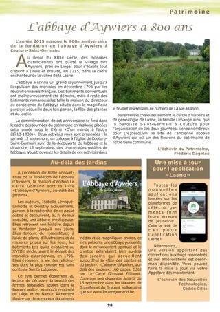 L’abbaye d’Aywiers a 800 ans
28
A l'occasion du 800e anniver-
saire de la fondation de l'abbaye
d'Aywiers, la maison d'édition Le
Carré Gomand sort le livre
«L'abbaye d'Aywiers, au-delà des
jardins».
Les auteurs, Isabelle Lévêque-
Lamotte et Dorothy Schuermans,
partent à la recherche de ce passé
oublié et découvrent, au fil de leur
enquête, une abbaye prestigieuse.
Elles retracent son histoire depuis
sa fondation jusqu'à nos jours.
Elles tentent de reconstituer, à
l’aide de plans, d’illustrations et de
mesures prises sur les lieux, les
bâtiments tels qu'ils existaient au
XVIIIe siècle, avant le départ des
moniales cisterciennes, en 1796.
Elles évoquent la vie des religieu-
ses dont la plus connue est sans
conteste Sainte Lutgarde.
Ce livre permet également au
lecteur de découvrir la beauté des
fermes abbatiales situées dans le
Brabant wallon, ainsi qu'à proximité
de Liège et de Namur. Richement
illustré par de nombreux documents
inédits et de magnifiques photos, ce
livre présente une abbaye puissante
dont le rayonnement spirituel et le
prestige s'étendaient bien au-delà
des jardins qui accueillent
aujourd'hui la «fête des plantes et
du jardin». «L’abbaye d’Aywiers, au-
delà des jardins», 160 pages. Edité
par Le Carré Gomand Editions.
L’ouvrage sera disponible à partir du
15 septembre dans les librairies de
Bruxelles et du Brabant wallon ainsi
que sur www.lecarregomand.be.
L'année 2015 marque le 800e anniversaire
de la fondation de l'abbaye d'Aywiers à
Couture-Saint-Germain.
Au début du XIIIe siècle, des moniales
cisterciennes ont quitté le village des
Aywiers, près de Liège, pour s'établir tout
d'abord à Lillois et ensuite, en 1215, dans la cadre
enchanteur de la vallée de la Lasne.
L'abbaye a connu un grand rayonnement jusqu'à
l'expulsion des moniales en décembre 1796 par les
révolutionnaires français. Les bâtiments conventuels
ont malheureusement été démolis, mais il reste des
bâtiments remarquables telle la maison du directeur
de conscience de l'abbaye située dans le magnifique
parc qui accueille deux fois par an, la fête des plantes
et du jardin.
La commémoration de cet anniversaire se fera dans
le cadre des journées du patrimoine en Wallonie placées
cette année sous le thème «D'un monde à l'autre
(1713-1830)». Deux activités vous sont proposées : le
samedi 12 septembre, un colloque à l'église de Couture-
Saint-Germain suivi de la découverte de l'abbaye et le
dimanche 13 septembre, des promenades guidées de
l'abbaye. Vous trouverez les détails de ces activités dans
le feuillet inséré dans ce numéro de La Vie à Lasne.
Je remercie chaleureusement le cercle d'histoire et
de généalogie de Lasne, la famille Limauge ainsi que
la paroisse Saint-Germain à Couture pour
l'organisation de ces deux journées. Venez nombreux
pour (re)découvrir le site de l'ancienne abbaye
d'Aywiers qui est un des fleurons du patrimoine de
notre belle commune.
L’échevin du Patrimoine,
Frédéric Dagniau
Au-delà des jardins Une mise à jour
pour l'application
«Lasne»
Toutes les
n o u v e l l e s
a p p l i c a t i o n s
lancées sur les
plateformes de
t é l é c h a r g e-
m e n t s f o n t
leurs erreurs
de jeunesse…
Cela a été le
c a s p o u r
l'application
Lasne !
Néanmoins,
une version apportant des
corrections aux bugs rencontrés
et des améliorations est désor-
mais disponible. Vous pouvez
faire la mise à jour via votre
Appstore dès maintenant.
L’échevin des Nouvelles
Technologies,
Cédric Gillis
Patrimoine
 