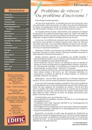 Editorial
Problème de vitesse ?
Ou problème d’incivisme ?
3
Chère Madame le Bourgmestre,
«Je vous écris aujourd'hui, ne sachant pas vers qui me tourner, pour
vous demander votre intervention. En effet, nous sommes effrayés par
la vitesse incroyablement élevée de certains véhicules. Ce dimanche,
j'ai même assisté, médusé, à une course entre plusieurs motos !»
«Je vis depuis 40 ans à Lasne. Toute l'année, nous subissons un manque
de sécurité et une vitesse excessive dans notre rue. Celle-ci est située en
agglomération et donc soumise à la limitation de 50 km/h qui n'est jamais
respectée ! Les gens roulent à «tombeau ouvert» jour et nuit.»
«Je sais qu'il est difficile de contenter tout le monde mais j'aimerais
néanmoins vous signaler la vitesse excessive dans notre rue. Dès que
vous êtes trop lents, vous vous faites dépasser et quand vous manœu-
vrez pour entrer dans votre allée, vous vous faites klaxonner. Les gens
n'ont aucun respect des habitants.»
«Pourquoi ne faites-vous pas plus de contrôles de police ? Pourquoi
ne placez-vous pas un casse-vitesse ? Pourquoi n'installez-vous pas un
radar répressif ? Pourquoi et pourquoi ?»
Quelles solutions apporter à ce problème qui semble insoluble ?
Des contrôles de vitesse, nous en faisons et les résultats sont interpel-
lants (consultables sur www.policelocale.be) :
- jeudi 9 juillet de 11h10 à 12h10, rue d'Anogrune dans la montée en
venant du centre de Plancenoit (en agglomération limitée à 50 km/h),
sur 128 véhicules contrôlés, 21 conducteurs circulaient au-delà de la
vitesse tolérée. Le triste record : 102 km/h ! Un Lasnois.
- mardi 14 juillet de 10h10 à 12h, route de Renipont (hors agglomération
mais vitesse limitée à 50 km/h), sur 363 véhicules contrôlés, 21
conducteurs circulaient au-delà de la vitesse tolérée. Le maximum
constaté : 88 km/h. Un Lasnois.
Observation : plus de 90% des personnes en infraction étaient des
Lasnois ! Et non, comme certains le pensent, des personnes en transit.
A mon tour de vous poser quelques questions. Est-ce que l'argent du
contribuable doit servir à des aménagements souvent très coûteux pour
tenter de faire respecter les limitations de vitesse ? Est-ce qu'il doit
servir à installer des radars répressifs tout en sachant que le montant
des amendes ne sera pas reversé dans les caisses communales mais
dans celles de l'Etat ? Doit-on se priver de projets communaux pour
pallier l'incivisme de certains ?
A montant égal, vous, que choisiriez-vous ?
- l'aménagement de quelques chicanes (30.000 €) ou l'aménagement
d'une plaine de jeux ?
- l'installation d'un radar répressif (80.000 €) ou l'aménagement de
locaux pour l'école de musique ?
- l'aménagement d'un tronçon de voirie avec casse-vitesse et signalisa-
tion routière adaptée (100.000 €) ou l'aménagement d'un trottoir le
long de la route de Genval ?
Aujourd'hui, je pousse un petit coup de gueule car finalement ce
problème de vitesse ne dépend que de nous ! Si tout le monde respectait
le code de la route, ce problème n'existerait pas et donc il ne serait pas
question de choix ! Je vous souhaite une bonne rentrée avec une vitesse
adaptée et ce, en toute sécurité.
Le bourgmestre,
Laurence Rotthier
Editions
EDIFICLasne
Sommaire
Editorial............................3
Population ........................4
Travaux ............................8
Citoyenneté ....................14
Bicentenaire ...................16
Aménagement du
Territoire .....................22
Histoire ..........................24
Patrimoine......................27
Sécurité..........................30
Enseignement.................34
Conseil des enfants ........36
Culture ...........................41
Jeunesse ........................42
Environnement ...............44
Energie ...........................48
Sport ..............................51
Agriculture .....................56
Police .............................59
Participation...................62
Evénement .....................64
Aînés ..............................69
Etat civil .........................72
Agenda ...........................74
Editeur responsable :
Le collège communal
Laurence Rotthier
Château de la Hyette -
1380 Lasne
Tél.: 02/633.18.17
Tirage : 6.000 exemplaires
Périodicité : début
mars/juin/
septembre/décembre
Les publicités diffusées
dans ce bulletin communal
n'engagent nullement le
collège communal.
Réalisation et
publicité :
Editions Edific
Rue aux Loups, 14
1380 Lasne
Tél.: 02/633.33.33
 
