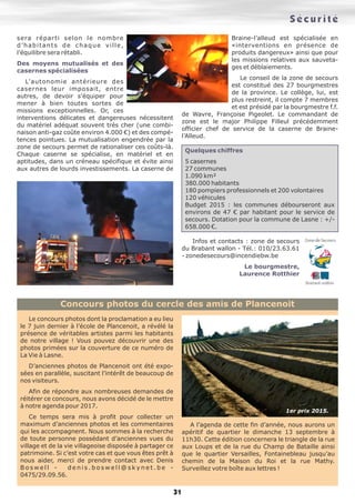 Sécurité
31
sera réparti selon le nombre
d’habitants de chaque ville,
l’équilibre sera rétabli.
Des moyens mutualisés et des
casernes spécialisées
L’autonomie antérieure des
casernes leur imposait, entre
autres, de devoir s’équiper pour
mener à bien toutes sortes de
missions exceptionnelles. Or, ces
interventions délicates et dangereuses nécessitent
du matériel adéquat souvent très cher (une combi-
naison anti-gaz coûte environ 4.000 €) et des compé-
tences pointues. La mutualisation engendrée par la
zone de secours permet de rationaliser ces coûts-là.
Chaque caserne se spécialise, en matériel et en
aptitudes, dans un créneau spécifique et évite ainsi
aux autres de lourds investissements. La caserne de
Braine-l’alleud est spécialisée en
«interventions en présence de
produits dangereux» ainsi que pour
les missions relatives aux sauveta-
ges et déblaiements.
Le conseil de la zone de secours
est constitué des 27 bourgmestres
de la province. Le collège, lui, est
plus restreint, il compte 7 membres
et est présidé par la bourgmestre f.f.
de Wavre, Françoise Pigeolet. Le commandant de
zone est le major Philippe Filleul précédemment
officier chef de service de la caserne de Braine-
l’Alleud.
Quelques chiffres
5 casernes
27 communes
1.090 km²
380.000 habitants
180 pompiers professionnels et 200 volontaires
120 véhicules
Budget 2015 : les communes débourseront aux
environs de 47 € par habitant pour le service de
secours. Dotation pour la commune de Lasne : +/-
658.000 €.
Infos et contacts : zone de secours
du Brabant wallon - Tél.: 010/23.63.61
- zonedesecours@incendiebw.be
Le bourgmestre,
Laurence Rotthier
Le concours photos dont la proclamation a eu lieu
le 7 juin dernier à l’école de Plancenoit, a révélé la
présence de véritables artistes parmi les habitants
de notre village ! Vous pouvez découvrir une des
photos primées sur la couverture de ce numéro de
La Vie à Lasne.
D’anciennes photos de Plancenoit ont été expo-
sées en parallèle, suscitant l’intérêt de beaucoup de
nos visiteurs.
Afin de répondre aux nombreuses demandes de
réitérer ce concours, nous avons décidé de le mettre
à notre agenda pour 2017.
Ce temps sera mis à profit pour collecter un
maximum d’anciennes photos et les commentaires
qui les accompagnent. Nous sommes à la recherche
de toute personne possédant d’anciennes vues du
village et de la vie villageoise disposée à partager ce
patrimoine. Si c’est votre cas et que vous êtes prêt à
nous aider, merci de prendre contact avec Denis
B o s w e l l - d e n i s . b o s w e l l @ s k y n e t . b e -
0475/29.09.56.
A l’agenda de cette fin d’année, nous aurons un
apéritif de quartier le dimanche 13 septembre à
11h30. Cette édition concernera le triangle de la rue
aux Loups et de la rue du Champ de Bataille ainsi
que le quartier Versailles, Fontainebleau jusqu’au
chemin de la Maison du Roi et la rue Mathy.
Surveillez votre boîte aux lettres !
Concours photos du cercle des amis de Plancenoit
1er prix 2015.
 