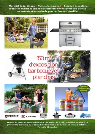 n n nMatériel de jardinage Vente et réparation Location de matériel
Sébastien Dubois et son équipe assurent une disponibilité de tous
les instants et le service le plus performant possible.
Ouvert du lundi au vendredi de 9h à 12h et de 13h à 18h, le samedi de 9h à 12h
(novembre à février) ou le samedi de 9h à 12h et de 13h à 16h (mars à octobre).
Fermé le dimanche.
150 m²
d’exposition
barbecues et
planchas
Produits
piscine toutes
saisons
 