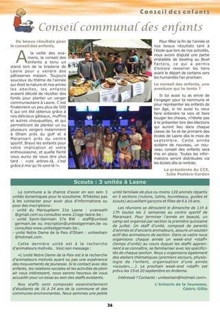 36
Conseil communal des enfants
De beaux résultats pour
le conseil des enfants.
A la veille des exa-
mens, le conseil des
enfants a tenu un
stand lors de la braderie de
Lasne pour y vendre des
pâtisseries maison. Toujours
soucieux du thème de l'année
qui était la nature et nos amies
les abeilles, les enfants
avaient décidé de récolter des
fonds pour planter un verger
communautaire à Lasne. C'est
finalement un peu plus de 500
€ qui ont été obtenus grâce à
nos délicieux gâteaux, muffins
et autres chouquettes, et qui
permettront de planter un ou
plusieurs vergers notamment
à Ohain près du golf et à
Maransart près du centre
sportif. Bravo les enfants pour
votre implication et votre
enthousiasme, et quelle fierté
vous aurez de vous dire plus
tard : «ces arbres-là, c'est
grâce à moi qu'ils sont là !».
Pour fêter la fin de l'année et
nos beaux résultats tant à
l'école que lors de nos activités,
nous avons disputé une partie
endiablée de bowling au Bowl
Factory, ce qui a permis
d'encore resserrer les liens
avant le départ de certains vers
les humanités l'an prochain.
Le conseil des enfants, une
aventure qui te tente ?
Si toi aussi tu as envie de
t'engager pour ta commune et
pour représenter les enfants de
ton âge, si toi aussi tu veux
faire entendre ta voix et faire
bouger les choses, n'hésite pas
à te présenter lors des élections
qui auront lieu dans chaque
classe de 5e et 6e primaire des
écoles de Lasne dès le mois de
septembre. Cette année
scolaire de nouveau, un nou-
veau conseil des enfants sera
mis en place. Toutes les infor-
mations seront distribuées via
les écoles dès la rentrée.
La présidente du CCE,
Julie Peeters-Cardon
Conseil des enfants
La commune a la chance d’avoir en son sein 3
unités dynamiques pour le scoutisme. N’hésitez pas
à les contacter pour avoir plus d’informations ou
pour des inscriptions :
- unité du Marsupilami 21e Lasne : yvanwahl
@gmail.com ou consultez www.21sgp-lasne.be ;
- unité Saint-Germain 37e BW : staff@unitest
germain.be ou inscription@unitestgermain.be ou
consultez www.unitestgermain.be ;
- unité Notre Dame de la Paix d’Ohain : uniteohain
@hotmail.com.
Cette dernière unité est à la recherche
d’animateurs motivés… Voici son message :
«L'unité Notre Dame de la Paix est à la recherche
d'animateurs motivés ayant ou pas une expérience
des mouvements de jeunesse. Si le contact avec des
enfants, les relations sociales et les activités de plein
air vous intéressent, nous serons heureux de vous
accueillir pour un essai au sein des staffs existants.
Nos staffs sont composés essentiellement
d‘étudiants de 16 à 24 ans de la commune et des
communes environnantes. Nous sommes une petite
unité familiale de plus ou moins 120 animés répartis
en 5 sections (nutons, lutins, louveteaux, guides et
scouts) accueillant garçons et filles de 6 à 16 ans.
Les réunions se déroulent le dimanche de 11h à
17h toutes les 2 semaines au centre sportif de
Maransart. Pour terminer l'année en beauté, un
camp est organisé par section la première quinzaine
de juillet. Un staff d’unité, composé de parents
d'animés et d'anciens animateurs, assure un soutien
actif des animateurs de section. Dans ce cadre nous
organisons chaque année un week-end «staff»
(temps d'unité) au cours duquel les staffs appren-
nent à se connaître, se familiariser avec les spécifici-
tés de chaque section. Nous y organisons également
des ateliers thématiques (premiers secours, physio-
logie de l’enfant, organisation d’une année
«scoute»,...). Le prochain week-end «staff» est
prévu les 19 et 20 septembre en Ardenne.
Intéressé ? Contacte : uniteohain@hotmail.com».
L’échevin de la Jeunesse,
Cédric Gillis
Scouts : 3 unités à Lasne
 