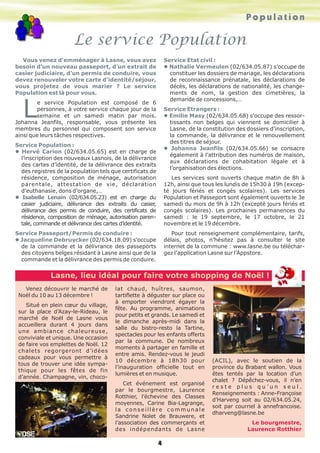 Le service Population
Population
4
Vous venez d’emménager à Lasne, vous avez
besoin d’un nouveau passeport, d’un extrait de
casier judiciaire, d’un permis de conduire, vous
devez renouveler votre carte d’identité/séjour,
vous projetez de vous marier ? Le service
Population est là pour vous.
L
e service Population est composé de 6
personnes, à votre service chaque jour de la
semaine et un samedi matin par mois.
Johanna Jeanfils, responsable, vous présente les
membres du personnel qui composent son service
ainsi que leurs tâches respectives.
Service Population :
l Hervé Carion (02/634.05.65) est en charge de
l’inscription des nouveaux Lasnois, de la délivrance
des cartes d’identité, de la délivrance des extraits
des registres de la population tels que certificats de
résidence, composition de ménage, autorisation
parentale, attestation de vie, déclaration
d’euthanasie, dons d’organe,…
l Isabelle Lenain (02/634.05.23) est en charge du
casier judiciaire, délivrance des extraits du casier,
délivrance des permis de conduire, des certificats de
résidence, composition de ménage, autorisation paren-
tale, commande et délivrance des cartes d’identité.
Service Passeport/Permis de conduire :
l Jacqueline Debruycker (02/634.18.09) s’occupe
de la commande et la délivrance des passeports
des citoyens belges résidant à Lasne ainsi que de la
commande et la délivrance des permis de conduire.
Service Etat civil :
l Nathalie Vermeulen (02/634.05.87) s’occupe de
constituer les dossiers de mariage, les déclarations
de reconnaissance prénatale, les déclarations de
décès, les déclarations de nationalité, les change-
ments de nom, la gestion des cimetières, la
demande de concessions,…
Service Etrangers :
l Emilie Masy (02/634.05.68) s’occupe des ressor-
tissants non belges qui viennent se domicilier à
Lasne, de la constitution des dossiers d’inscription,
la commande, la délivrance et le renouvellement
des titres de séjour.
l Johanna Jeanfils (02/634.05.66) se consacre
également à l’attribution des numéros de maison,
aux déclarations de cohabitation légale et à
l’organisation des élections.
Les services sont ouverts chaque matin de 8h à
12h, ainsi que tous les lundis de 15h30 à 19h (excep-
té jours fériés et congés scolaires). Les services
Population et Passeport sont également ouverts le 3e
samedi du mois de 9h à 12h (excepté jours fériés et
congés scolaires). Les prochaines permanences du
samedi : le 19 septembre, le 17 octobre, le 21
novembre et le 19 décembre.
Pour tout renseignement complémentaire, tarifs,
délais, photos, n’hésitez pas à consulter le site
internet de la commune : www.lasne.be ou téléchar-
gez l’application Lasne sur l’Appstore.
Venez découvrir le marché de
Noël du 10 au 13 décembre !
Situé en plein cœur du village,
sur la place d’Azay-le-Rideau, le
marché de Noël de Lasne vous
accueillera durant 4 jours dans
une ambiance chaleureuse,
conviviale et unique. Une occasion
de faire vos emplettes de Noël. 12
chalets regorgeront d’idées
cadeaux pour vous permettre à
tous de trouver une idée sympa-
thique pour les fêtes de fin
d’année. Champagne, vin, choco-
lat chaud, huîtres, saumon,
tartiflette à déguster sur place ou
à emporter viendront égayer la
fête. Au programme, animations
pour petits et grands. Le samedi et
le dimanche après-midi dans la
salle du bistro-resto la Tartine,
spectacles pour les enfants offerts
par la commune. De nombreux
moments à partager en famille et
entre amis. Rendez-vous le jeudi
10 décembre à 18h30 pour
l’inauguration officielle tout en
lumières et en musique.
Cet événement est organisé
par le bourgmestre, Laurence
Rotthier, l’échevine des Classes
moyennes, Carine Bia-Lagrange,
la conseillère communale
Sandrine Nolet de Brauwere, et
l’association des commerçants et
des indépendants de Lasne
(ACIL), avec le soutien de la
province du Brabant wallon. Vous
êtes tentés par la location d’un
chalet ? Dépêchez-vous, il n’en
r e s t e p l u s q u ’ u n s e u l .
Renseignements : Anne-Françoise
d’Harveng soit au 02/634.05.24,
soit par courriel à annefrancoise.
dharveng@lasne.be
Le bourgmestre,
Laurence Rotthier
Lasne, lieu idéal pour faire votre shopping de Noël !
 