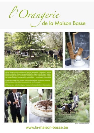 Niché dans un écrin de verdure dont la réputation n’est plus à faire et
idéalement situé dans une des plus belles régions du Brabant wallon,
ce lieu magique vous ouvre ses portes pour vos événements. Faites
de votre mariage, anniversaire, communion... un moment inoubliable.
Egalement idéal pour toutes vos manifestations : business meeting,
séminaires, présentations, expositions, conférences,...
L’Orangerie a sélectionné pour vous un choix de traiteurs d’exception.
www.la-maison-basse.be
Photos : Géraldine Dardenne.
 