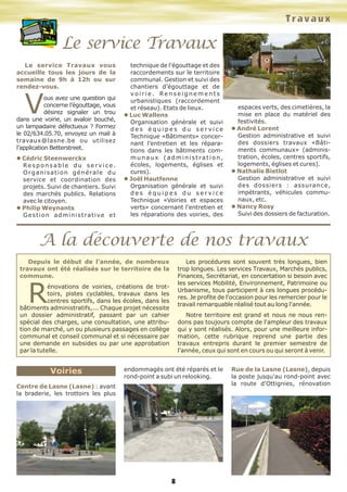 8
Voiries
Centre de Lasne (Lasne) : avant
la braderie, les trottoirs les plus
endommagés ont été réparés et le
rond-point a subi un relooking.
Rue de la Lasne (Lasne), depuis
la poste jusqu'au rond-point avec
la route d'Ottignies, rénovation
Depuis le début de l'année, de nombreux
travaux ont été réalisés sur le territoire de la
commune.
R
énovations de voiries, créations de trot-
toirs, pistes cyclables, travaux dans les
centres sportifs, dans les écoles, dans les
bâtiments administratifs,... Chaque projet nécessite
un dossier administratif, passant par un cahier
spécial des charges, une consultation, une attribu-
tion de marché, un ou plusieurs passages en collège
communal et conseil communal et si nécessaire par
une demande en subsides ou par une approbation
par la tutelle.
Les procédures sont souvent très longues, bien
trop longues. Les services Travaux, Marchés publics,
Finances, Secrétariat, en concertation si besoin avec
les services Mobilité, Environnement, Patrimoine ou
Urbanisme, tous participent à ces longues procédu-
res. Je profite de l'occasion pour les remercier pour le
travail remarquable réalisé tout au long l'année.
Notre territoire est grand et nous ne nous ren-
dons pas toujours compte de l'ampleur des travaux
qui y sont réalisés. Alors, pour une meilleure infor-
mation, cette rubrique reprend une partie des
travaux entrepris durant le premier semestre de
l'année, ceux qui sont en cours ou qui seront à venir.
Travaux
A la découverte de nos travaux
Le service Travaux
Le service Travaux vous
accueille tous les jours de la
semaine de 9h à 12h ou sur
rendez-vous.
Vous avez une question qui
concerne l’égouttage, vous
désirez signaler un trou
dans une voirie, un avaloir bouché,
un lampadaire défectueux ? Formez
le 02/634.05.70, envoyez un mail à
travaux@lasne.be ou utilisez
l’application Betterstreet.
l Cédric Steenwerckx
Responsable du service.
Organisation générale du
service et coordination des
projets. Suivi de chantiers. Suivi
des marchés publics. Relations
avec le citoyen.
l Philip Weynants
Gestion administrative et
technique de l’égouttage et des
raccordements sur le territoire
communal. Gestion et suivi des
chantiers d’égouttage et de
v o i r i e . Re n s e i g n e m e n t s
urbanistiques (raccordement
et réseau). Etats de lieux.
l Luc Wallens
Organisation générale et suivi
d e s é q u i p e s d u s e r v i c e
Technique «Bâtiments» concer-
nant l’entretien et les répara-
tions dans les bâtiments com-
munaux (administration,
écoles, logements, églises et
cures).
l Joël Hautfenne
Organisation générale et suivi
d e s é q u i p e s d u s e r v i c e
Technique «Voiries et espaces
verts» concernant l’entretien et
les réparations des voiries, des
espaces verts, des cimetières, la
mise en place du matériel des
festivités.
l André Lorent
Gestion administrative et suivi
des dossiers travaux «Bâti-
ments communaux» (adminis-
tration, écoles, centres sportifs,
logements, églises et cures).
l Nathalie Bietlot
Gestion administrative et suivi
des dossiers : assurance,
impétrants, véhicules commu-
naux, etc.
l Nancy Rosy
Suivi des dossiers de facturation.
 