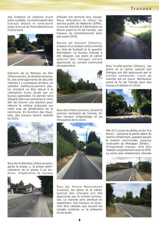 9
des trottoirs et création d'une
piste cyclable. La continuation des
travaux depuis le rond-point
jusqu'à la rue du Pont débutera au
mois d'août.
Chemin de la Maison du Roi
(Plancenoit), le résultat escomp-
té, des aménagements de sécurité
réalisés il y a quelques années, ne
satisfait malheureusement pas.
Un montant va être alloué à la
réalisation d'une étude par un
bureau spécialisé. Ce dernier sera
désigné dans les semaines à venir
afin de trouver une solution pour
réduire la vitesse pratiquée sur
cette voie de pénétration de la
commune. En fonction des résul-
tats, des travaux seront réalisés
en 2016.
Rue de la Bâchée (Plancenoit),
après la phase 1, la phase admi-
nistrative de la phase 2 se ter-
mine. Impétrants et bureau
d'étude ont terminé leur travail.
Nous attendons le retour du
service public de Wallonie (SPW).
L'avis de marché et l'attribution se
feront avant la fin de l'année. Les
travaux ne commenceront donc
pas avant 2016.
Route de Genval (Ohain),
création d'un trottoir entre l'entrée
du club de football et le quartier
Manhattan. Le bureau d'étude a
été désigné. Les plans et cahier
spécial des charges seront
approuvés au conseil communal
de septembre.
Rue des Fiefs (Lasne), durant le
premier semestre de l'année, fin
des travaux d'égouttage et de
rénovation de la voirie.
Rue du Vieux Monument
(Lasne), les plans et le cahier
spécial des charges ont été
approuvés par le conseil commu-
nal. Le marché sera attribué en
septembre. Ces travaux ne pour-
ront être réalisés que durant les
congés scolaires vu la présence
d'une école.
Rue Crollé-partie (Ohain), les
plans et le cahier spécial des
charges ont été approuvés par le
conseil communal. L'avis de
marché est en cours. Attribution
avant la fin de l'année pour des
travaux à réaliser en 2016.
RN 271 (rues du Batty et du Try
Bara) : concerne la partie allant du
chemin d'Odrimont, passant devant
la maison communale, jusqu'au
rond-point du Messager (Ohain) :
d'importants travaux vont être
réalisés conjointement avec le SPW.
La voirie sera entièrement rénovée
Travaux
 