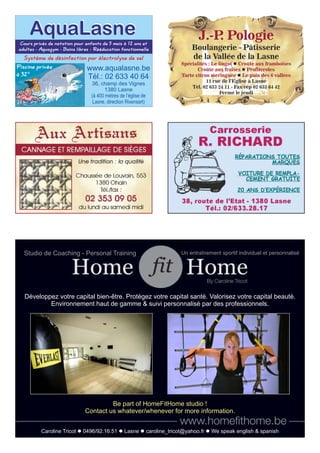www.aqualasne.be
Tél.: 02 633 40 64
36, champ des Vignes
1380 Lasne
(à 400 mètres de l’église de
Lasne, direction Rixensart)
Cours privés de natation pour enfants de 5 mois à 12 ans et
adultes - Aquagym - Bains libres - Rééducation fonctionnelle
Piscine privée
à 32°
Système de désinfection par électrolyse de sel
AquaLasneAquaLasne J.-P. Pologie
Boulangerie - Pâtisserie
de la Vallée de la Lasne
Spécialités : Le lingot Croûte aux framboisesl
Croûte aux fraises Profiterolesl
Tarte citron meringuée Le pain des 6 valléesl
11 rue de l’Eglise à Lasne
Tél. 02 633 24 11 - Fax/rép 02 633 64 42
Fermé le jeudi
Développez votre capital bien-être. Protégez votre capital santé. Valorisez votre capital beauté.
Environnement haut de gamme & suivi personnalisé par des professionnels.
Studio de Coaching - Personal Training Un entraînement sportif individuel et personnalisé
Caroline Tricot l 0496/92.16.51 l Lasne l caroline_tricot@yahoo.fr l We speak english & spanish
Be part of HomeFitHome studio !
Contact us whatever/whenever for more information.
 