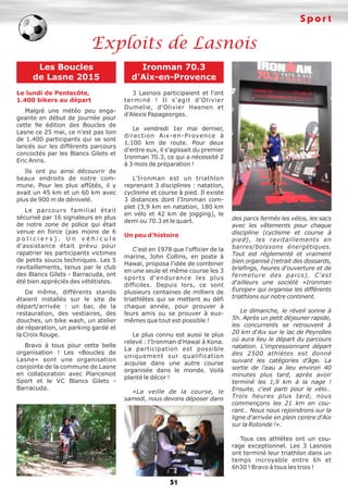 Sport
51
Exploits de Lasnois
Les Boucles
de Lasne 2015
Le lundi de Pentecôte,
1.400 bikers au départ
Malgré une météo peu enga-
geante en début de journée pour
cette 9e édition des Boucles de
Lasne ce 25 mai, ce n'est pas loin
de 1.400 participants qui se sont
lancés sur les différents parcours
concoctés par les Blancs Gilets et
Eric Anris.
Ils ont pu ainsi découvrir de
beaux endroits de notre com-
mune. Pour les plus affûtés, il y
avait un 45 km et un 60 km avec
plus de 900 m de dénivelé.
Le parcours familial était
sécurisé par 16 signaleurs en plus
de notre zone de police qui était
venue en force (pas moins de 6
p o l i c i e r s ) . U n v é h i c u l e
d'assistance était prévu pour
rapatrier les participants victimes
de petits soucis techniques. Les 5
ravitaillements, tenus par le club
des Blancs Gilets - Barracuda, ont
été bien appréciés des vététistes.
De même, différents stands
étaient installés sur le site de
départ/arrivée : un bar, de la
restauration, des vestiaires, des
douches, un bike wash, un atelier
de réparation, un parking gardé et
la Croix Rouge.
Bravo à tous pour cette belle
organisation ! Les «Boucles de
Lasne» sont une organisation
conjointe de la commune de Lasne
en collaboration avec Plancenoit
Sport et le VC Blancs Gilets -
Barracuda.
Ironman 70.3
d'Aix-en-Provence
3 Lasnois participaient et l'ont
terminé ! Il s'agit d'Olivier
Dumelie, d'Olivier Haenen et
d'Alexis Papageorges.
Le vendredi 1er mai dernier,
direction Aix-en-Provence à
1.100 km de route. Pour deux
d'entre eux, il s'agissait du premier
Ironman 70.3, ce qui a nécessité 2
à 3 mois de préparation !
L'Ironman est un triathlon
reprenant 3 disciplines : natation,
cyclisme et course à pied. Il existe
3 distances dont l'Ironman com-
plet (3,9 km en natation, 180 km
en vélo et 42 km de jogging), le
demi ou 70.3 et le quart.
Un peu d'histoire
C'est en 1978 que l'officier de la
marine, John Collins, en poste à
Hawaï, proposa l'idée de combiner
en une seule et même course les 3
sports d'endurance les plus
difficiles. Depuis lors, ce sont
plusieurs centaines de milliers de
triathlètes qui se mettent au défi
chaque année, pour prouver à
leurs amis ou se prouver à eux-
mêmes que tout est possible !
Le plus connu est aussi le plus
relevé : l'Ironman d'Hawaï à Kona.
La participation est possible
uniquement sur qualification
acquise dans une autre course
organisée dans le monde. Voilà
planté le décor !
«La veille de la course, le
samedi, nous devons déposer dans
des parcs fermés les vélos, les sacs
avec les vêtements pour chaque
discipline (cyclisme et course à
pied), les ravitaillements en
barres/boissons énergétiques.
Tout est réglementé et vraiment
bien organisé (retrait des dossards,
briefings, heures d'ouverture et de
fermeture des parcs). C'est
d'ailleurs une société «Ironman
Europe» qui organise les différents
triathlons sur notre continent.
Le dimanche, le réveil sonne à
5h. Après un petit déjeuner rapide,
les concurrents se retrouvent à
20 km d'Aix sur le lac de Peyrolles
où aura lieu le départ du parcours
natation. L'impressionnant départ
des 2500 athlètes est donné
suivant les catégories d'âge. La
sortie de l'eau a lieu environ 40
minutes plus tard, après avoir
terminé les 1,9 km à la nage !
Ensuite, c'est parti pour le vélo…
Trois heures plus tard, nous
commençons les 21 km en cou-
rant… Nous nous rejoindrons sur la
ligne d'arrivée en plein centre d'Aix
sur la Rotonde !».
Tous ces athlètes ont un cou-
rage exceptionnel. Les 3 Lasnois
ont terminé leur triathlon dans un
temps incroyable entre 6h et
6h30 ! Bravo à tous les trois !
 