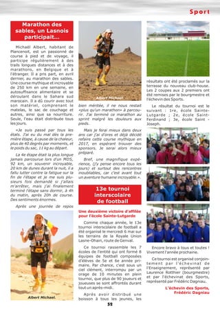 Sport
52
Marathon des
sables, un Lasnois
participait…
Michaël Albert, habitant de
Plancenoit, est un passionné de
course à pied et de voyage, il
participe régulièrement à des
trails longues distances et à des
marathons, en Belgique et à
l'étranger. Il a pris part, en avril
dernier, au marathon des sables.
Une course mythique et incroyable
de 250 km en une semaine, en
autosuffisance alimentaire et se
déroulant dans le Sahara sud
marocain. Il a dû courir avec tout
son matériel, comprenant le
matelas, le sac de couchage et
autres, ainsi que sa nourriture.
Seule, l'eau était distribuée tous
les jours.
«Je suis passé par tous les
états. J'ai eu du mal dès la pre-
mière étape, à cause de la chaleur,
plus de 40 degrés par moments, et
le poids du sac, 11 kg au départ.
La 4e étape était la plus longue
jamais parcourue lors d'un MDS,
92 km, un souvenir incroyable,
20 km de dunes durant la nuit, il a
fallu lutter contre la fatigue sur la
fin de l'étape et je me suis plu-
sieurs fois demandé si j'allais
m'arrêter, mais j'ai finalement
terminé l'étape sans dormir, à 4h
du matin, après 20h de course.
Des sentiments énormes.
Après une journée de repos
bien méritée, il ne nous restait
«plus qu'un marathon» à parcou-
rir. J'ai terminé ce marathon au
sprint malgré les douleurs aux
pieds.
Mais je ferai mieux dans deux
ans car j'ai d'ores et déjà décidé
refaire cette course mythique en
2017, en espérant trouver des
sponsors. Je serai alors mieux
préparé.
Bref, une magnifique expé-
rience, (j'y pense encore tous les
jours) et surtout des rencontres
inoubliables, car c'est avant tout
un aventure humaine incroyable.».
13e tournoi
interscolaire
de football
Une deuxième victoire d'affilée
pour l'école Sainte-Lutgarde
Comme chaque année, le 13e
tournoi interscolaire de football a
été organisé le mercredi 6 mai sur
les terrains de la Royale Union
Lasne-Ohain, route de Genval.
Ce tournoi rassemble les 7
écoles de l'entité qui ont formé 8
équipes de football composées
d'élèves de 5e et 6e année pri-
maire. Par chance, c'est sous un
ciel clément, interrompu par un
orage de 10 minutes en plein
tournoi, que plus de 90 joueurs et
joueuses se sont affrontés durant
tout un après-midi.
Après avoir distribué une
boisson à tous les jeunes, les
résultats ont été proclamés sur la
terrasse du nouveau club-house.
Les 2 coupes aux 2 premiers ont
été remises par le bourgmestre et
l’échevin des Sports.
Le résultat du tournoi est le
suivant : 1re, école Sainte-
Lutgarde ; 2e, école Saint-
Ferdinand ; 3e, école Saint -
Joseph.
Encore bravo à tous et toutes !
Vivement l'année prochaine.
Ce tournoi est organisé conjoin-
tement par l'échevinat de
l'Enseignement, représenté par
Laurence Rotthier (bourgmestre)
et par l'échevinat des Sports,
représenté par Frédéric Dagniau.
L’échevin des Sports,
Frédéric Dagniau
Albert Michael.
Albert Michael.
 