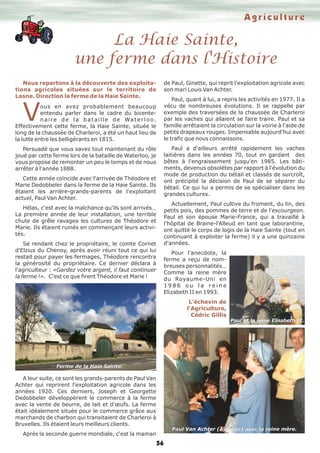 La Haie Sainte,
une ferme dans l'Histoire
Agriculture
56
Nous repartons à la découverte des exploita-
tions agricoles situées sur le territoire de
Lasne. Direction la ferme de la Haie Sainte.
Vous en avez probablement beaucoup
entendu parler dans le cadre du bicente-
naire de la bataille de Waterloo.
Effectivement cette ferme, la Haie Sainte, située le
long de la chaussée de Charleroi, a été un haut lieu de
la lutte entre les belligérants en 1815.
Persuadé que vous savez tout maintenant du rôle
joué par cette ferme lors de la bataille de Waterloo, je
vous propose de remonter un peu le temps et de nous
arrêter à l'année 1888.
Cette année coïncide avec l'arrivée de Théodore et
Marie Dedobbeler dans la ferme de la Haie Sainte. Ils
étaient les arrière-grands-parents de l'exploitant
actuel, Paul Van Achter.
Hélas, c'est avec la malchance qu'ils sont arrivés…
La première année de leur installation, une terrible
chute de grêle ravagea les cultures de Théodore et
Marie. Ils étaient ruinés en commençant leurs activi-
tés.
Se rendant chez le propriétaire, le comte Cornet
d'Elzius du Chenoy, après avoir réuni tout ce qui lui
restait pour payer les fermages, Théodore rencontra
la générosité du propriétaire. Ce dernier déclara à
l'agriculteur : «Gardez votre argent, il faut continuer
la ferme !». C'est ce que firent Théodore et Marie !
A leur suite, ce sont les grands-parents de Paul Van
Achter qui reprirent l'exploitation agricole dans les
années 1920. Ces derniers, Joseph et Georgette
Dedobbeler développèrent le commerce à la ferme
avec la vente de beurre, de lait et d'œufs. La ferme
était idéalement située pour le commerce grâce aux
marchands de charbon qui transitaient de Charleroi à
Bruxelles. Ils étaient leurs meilleurs clients.
Après la seconde guerre mondiale, c'est la maman
de Paul, Ginette, qui reprit l'exploitation agricole avec
son mari Louis Van Achter.
Paul, quant à lui, a repris les activités en 1977. Il a
vécu de nombreuses évolutions. Il se rappelle par
exemple des traversées de la chaussée de Charleroi
par les vaches qui allaient se faire traire. Paul et sa
famille arrêtaient la circulation sur la voirie à l'aide de
petits drapeaux rouges. Impensable aujourd'hui avec
le trafic que nous connaissons.
Paul a d'ailleurs arrêté rapidement les vaches
laitières dans les années 70, tout en gardant des
bêtes à l'engraissement jusqu'en 1985. Les bâti-
ments, devenus obsolètes par rapport à l'évolution du
mode de production du bétail et classés de surcroît,
ont précipité la décision de Paul de se séparer du
bétail. Ce qui lui a permis de se spécialiser dans les
grandes cultures.
Actuellement, Paul cultive du froment, du lin, des
petits pois, des pommes de terre et de l'escourgeon.
Paul et son épouse Marie-France, qui a travaillé à
l'hôpital de Braine-l'Alleud en tant que laborantine,
ont quitté le corps de logis de la Haie Sainte (tout en
continuant à exploiter la ferme) il y a une quinzaine
d'années.
Pour l'anecdote, la
ferme a reçu de nom-
breuses personnalités…
Comme la reine mère
du Royaume-Uni en
1 9 8 6 o u l a r e i n e
Elizabeth II en 1993.
L’échevin de
l'Agriculture,
Cédric Gillis
Paul Van Achter (à droite) avec la reine mère.
Paul et la reine Elisabeth II.
Ferme de la Haie Sainte.
 