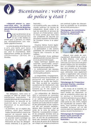 59
«Objectif atteint !», pou-
vons-nous dire… Le bicente-
naire de la bataille de Waterloo
devait être une grande fête et
l'a été.
De par sa dimension et sa
durée, ainsi que par tout
ce qui a été réalisé en
amont pour y parvenir, ce n'était
pas nécessairement une «ba-
taille» gagnée d'avance.
La zone de police de la Mazerine
a pris une belle part dans
l'organisation policière générale
qui, pour la circonstance, était
logiquement confiée au directeur
c o o r d o n n a t e u r ( D i r C o ) d e
Nivelles.
Par délégation, notre zone se
chargea en effet de piloter trois
thématiques importantes : la
mobilité générale de l'ensemble de
l'événement, la sécurité et la
mobilité dans le village de
Plancenoit et la planification
d'urgence :
- la première, sur un espace peu
propice, avait pour objectif
majeur de permettre à chacun de
pouvoir se mouvoir dans les
meilleures conditions possibles ;
- la seconde visait à protéger au
maximum les habitants de
Plancenoit de tous les désagré-
ments inhérents à ce genre de
festivités ;
- la troisième enfin, peu visible du
monde extérieur en termes de
préparation, devait veiller à ce
que les autorités et services de
secours et d'intervention soient
le mieux armés pour faire face
aux problèmes de sécurité qui
pouvaient impacter les festivités,
de l'incident mineur à la catas-
trophe.
D'autres tâches furent égale-
ment dévolues à la zone de police :
- la participation à des actions
préalables de communication à
l'égard des riverains et des
médias ;
- la construction d'une politique
globale policière de bien-être vis-
à-vis du personnel engagé ;
- l'appui technique apporté aux
autorités communales concer-
nées dans l'élaboration de règle-
ments de police spécifiques ;
- le renforcement des équipes
d'intervention (police-secours)
et d'enquête judiciaire.
La disponibilité, l'engagement,
la bonne humeur et la cordialité du
personnel ont également pu
contribuer au succès des festivi-
tés. Mais au-delà du caractère
exceptionnel de l'événement, cela
constitua une belle aventure
humaine qui fit vite oublier la
fatigue et le stress accumulés.
«La préparation de Waterloo
2015 a commencé en novembre
2014. Les réunions se sont succédé
à un rythme effréné jusqu'à la
veille du 16 juin mais cela en valait
la peine car la sécurité et la mobili-
té des participants et des visiteurs
ont été une réussite parfaite»,
déclare Alain Rummens, chef de
corps de la zone de police La
Mazerine. «La population a respec-
té les consignes données tant au
préalable que lors de la reconstitu-
tion. Je suis fier du professionna-
lisme des membres du personnel
de la zone de police de la Mazerine
qui malgré ces longues prestations
ont continué à gérer les interven-
tions au quotidien sur le territoire
de nos trois communes.»
Témoignage du commissaire
Duchenne, responsable du
secteur de Plancenoit :
«Depuis mon poste de com-
mandement décentralisé, situé à
la Belle Alliance, c'est près de
25.000 personnes et 7.000
véhicules que nous avons dû gérer
durant chaque jour de reconstitu-
tion. La circulation fut plus fluide
que nous aurions pu le craindre,
cela est dû aux conditions climati-
ques clémentes mais également
grâce à l'application des conseils
que les habitants ont reçus lors
d e s d i f f é r e n t e s s é a n c e s
d'information.»
Témoignage de l'inspecteur
principal Charlier, coordina-
teur de la mobilité :
«Au niveau de la mobilité, les
désagréments ont été relative-
ment limités sur Plancenoit. Le
plan de protection prévu pour de
ce secteur a fonctionné de
manière optimale et aucun dépan-
nage n'a dû être effectué dans
cette partie du site. Enfin, malgré
les inquiétudes de certains habi-
tants, nous sommes heureux de
constater qu'aucun vol n'a été
commis dans les habitations de ce
secteur durant l'évènement.»
Témoignage de l'inspecteur
Syoen ayant participé au
service d'ordre lors des
festivités :
«Dans l'ensemble, j'ai perçu
Bicentenaire : votre zone
de police y était !
Police
 