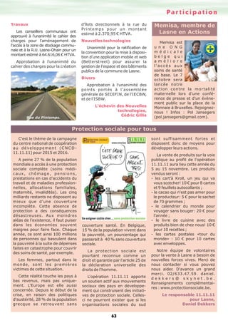 Participation
63
Travaux
Les conseillers communaux ont
approuvé à l'unanimité le cahier des
charges pour l'aménagement de
l'accès à la zone de stockage commu-
nale et à la R.U. Lasne-Ohain pour un
montant estimé à 64.616,06 € HTVA.
Approbation à l'unanimité du
cahier des charges pour la création
d'îlots directionnels à la rue du
Printemps pour un montant
estimé à 2.370,95 € HTVA.
Nouvelles technologies
Unanimité pour la ratification de
la convention pour la mise à disposi-
tion d'une application mobile et web
(Betterstreet) pour assurer la
gestion de l'espace et des bâtiments
publics de la commune de Lasne.
Divers
Approbation à l'unanimité des
points portés à l'assemblée
générale de SEDIFIN, de l'IECBW,
et de l'ISBW.
L’échevin des Nouvelles
technologies,
Cédric Gillis
Rue du Pintemps.
C'est le thème de la campagne
du centre national de coopération
au développement (CNCD-
11.11.11) pour 2015 et 2016.
A peine 27 % de la population
mondiale a accès à une protection
sociale complète (soins médi-
caux, chômage, pensions,
prestations en cas d'accidents du
travail et de maladies profession-
nelles, allocations familiales,
maternité, invalidités). Les cinq
milliards restants ne disposent au
mieux que d'une couverture
incomplète. Cette absence de
protection a des conséquences
désastreuses. Aux moindres
aléas de l'existence, il faut puiser
dans les économies souvent
maigres pour faire face. Chaque
année, ce sont ainsi 100 millions
de personnes qui basculent dans
la pauvreté à la suite de dépenses
faites en catastrophe pour couvrir
des soins de santé, par exemple.
Les femmes, partout dans le
monde, sont les premières
victimes de cette situation.
Cette réalité touche les pays à
bas revenus, mais pas unique-
ment. L'Europe est elle aussi
concernée. Depuis le début de la
crise, en raison des politiques
d'austérité, 28 % de la population
grecque se retrouvent sans
couverture santé. En Belgique,
15 % de la population vivent dans
la pauvreté, un pourcentage qui
passerait à 40 % sans couverture
sociale.
La protection sociale est
pourtant reconnue comme un
droit et garantie par l'article 25 de
la déclaration universelle des
droits de l'homme.
L'opération 11.11.11 apporte
un soutien actif aux mouvements
sociaux des pays en développe-
ment qui construisent des initiati-
ves de protection sociale. Celles-
ci ne pourront exister que si les
organisations sociales du sud
sont suffisamment fortes et
disposent donc de moyens pour
développer leurs actions.
La vente de produits sur la voie
publique au profit de l'opération
11.11.11 aura lieu cette année du
5 au 15 novembre. Les produits
vendus seront :
- les cart'à Kroll, un jeu qui va
vous scotcher! 10 € pour 8 cartes
et 9 feuillets autocollants ;
- le cacao qui n'est pas amer pour
le producteur: 5 € pour le sachet
de 70 grammes ;
- le calendrier du monde pour
voyager sans bouger: 20 € pour
l'année ;
- le livre de cuisine avec des
produits bien de chez nous! 10 €
pour 10 recettes ;
- les cartes postales «tour du
monde» : 10 € pour 10 cartes
avec enveloppes.
Notre équipe de volontaires
pour la vente à Lasne a besoin de
nouvelles forces vives. Merci de
nous contacter si vous pouvez
nous aider. D'avance un grand
merci. 02/633.47.59. daniel.
d e k k e r s @ s k y n e t . b e .
Renseignements complémentai-
res : www.protectionsociale.be.
Le responsable 11.11.11
pour Lasne,
Daniel Dekkers
Protection sociale pour tous
Memisa, membre de
Lasne en Actions
Memisa est
u n e O N G
m é d i c a l e
b e l g e q u i
a m é l i o r e
l ' a c c è s a u x
soins de santé
de base. Le 7
octobre sera
lancée notre
action contre la mortalité
maternelle lors d'une confé-
rence de presse et d'un évène-
ment public sur la place de la
Monnaie à Bruxelles. Rejoignez-
nous ! Infos : Pol Jansegers
(pol.jansegers@gmail.com).
 