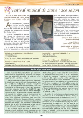 64
Festival musical de Lasne : 20e saison
Fidèle à son habitude, le
festival musical de Lasne vous
propose une saison riche et
variée.
Au cours des neuf concerts
de cette année vous
pourrez entendre des
musiques connues et moins
connues. Il y aura comme toujours
des découvertes.
La saison s'ouvrira par un concert
de l'octuor de violoncelles «La
Cheville affolée» et la soprano Laure
Delcampe et se clôturera par le
concert de gala du vingtième
anniversaire de notre festival qui a
débuté en septembre 1996.
Il y aura de nombreux autres
points forts au cours de cette saison
mais les détails de la programma-
tion et des artistes ne peuvent pas
tous être repris ici. Nous vous
invitons donc à consulter notre site
www.lasnefestival.com ou à appeler
le 02/633.33.60. Le jour du concert,
vous pourrez toujours vous procurer
un programme complet et explicatif.
Déjà, nous vous remercions de
votre fidélité et nous vous souhai-
tons de grandes joies musicales en
compagnie de nos artistes.
Chargée de la culture,
Brigitte Defalque
Le président,
Jean-Pierre Mévisse
Le directeur artistique,
Bernard Delire
Dimanche 27 septembre 2015 à 17 h.
Eglise de Couture.
La Cheville Affolée.
Octuor de violoncelles - Laure Delcampe, soprano.
Dimanche 18 octobre 2015 à 17 h.
Eglise d'Ohain.
Récital piano de Thérèse Malengreau : Satie et Scriabine.
Dimanche 22 novembre 2015 à 17 h.
Eglise de Chapelle.
Le trio à cordes Fenix.
Dimanche 13 décembre 2015 à 15 h.
Dans le cadre du marché de Noël. Salle La Tartine.
Un clown en musique classique à partager en famille.
Anne-Sophie Delire et des membres de l'OCRW.
C'est sous une chaleur étouffante que les mem-
bres du club de bridge se sont réunis en juin dernier
pour leur assemblée annuelle : le local, en effet,
supporte mal le grand beau temps.
Cela n'a pas empêché les 90 personnes présentes
de faire le point sur les 12 mois écoulés (du 1er juin
2014 au 31 mai 2015) et de constater avec plaisir
que 144 rencontres ont eu lieu en 12 mois, avec une
moyenne de 44,75 participants. Ceci fait, pour ceux
qui aiment les petits calculs, plus de 25.000 h par
personne de plaisir mais aussi de remue-méninges
car comme l'écrit si bien en effet Philippe Coenraets :
«En jouant, le bridgeur exerce intensément sa
mémoire, sa capacité à raisonner et à analyser. Le
joueur doit prendre rapidement des décisions
judicieuses. Différentes études médicales menées
par des universités de renommée internationale ont
montré que le bridge a une influence au moins aussi
positive sur la santé et l'espérance de vie que le
fitness et les activités physiques apparentées».
C'est d'ailleurs pour cela que le cercle veut
partager ce loisir bénéfique avec d'autres personnes
en organisant une initiation au bridge gratuite. En
effet, suite au grand succès rencontré par l'initiation
au bridge entamée en octobre 2014, le CB Smohain
a décidé de renouveler l'expérience cette saison. A
partir du 15 septembre, le cercle organise une
nouvelle initiation pour vrais débutants. 12 nouvel-
les séances seront animées par un initiateur agréé
par la ligue francophone de bridge. Elles auront lieu
à raison d'une matinée par semaine au local du CB
Smohain situé au centre sportif de Lasne, route
d'Ohain 9A. L'initiation est gratuite pour les mem-
bres du CB Smohain (membership – 30 ans : 20 €,
30 ans et + : 35 €).
12 soirées de perfectionnement sont aussi organi-
sées les 1er et 3e mercredis d'octobre à mars, en
continuation des séances de la saison 2014-2015.
Les inscriptions ou des renseignements complé-
mentaires par courriel à smohain@belgacom.net ou
par téléphone au 0496/58.92.33. Voir aussi le site
web www.bridgesmohain.be. Les tournois hebdo-
madaires organisés par le cercle, accessibles à tous
sans inscription préalable, ont lieu toute l'année les
mardis et jeudis à 19h30 et vendredis à 14h préci-
ses. Qu'on se le dise !
Le bridge au chaud
Evénement
 