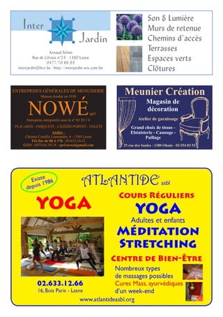 Arnaud Tefnin
Rue de Céroux n°23 - 1380 Lasne
0477/70.86.93
interjardin@live.be - http://interjardin.wix.com/be
Son & Lumière
Murs de retenue
Chemins d’accès
Terrasses
Espaces verts
Clôtures
ENTREPRISES GÉNÉRALES DE MENUISERIE
Maison fondée en 1938
Entreprise enregistrée sous le n° 03 20 1 0
PLACARDS - PARQUETS - CHÂSSIS PORTES - VOLETS
NOWÉsprl
Atelier :
Chemin Camille Lemonnier, 4 - 1380 Lasne
Tél./fax de 8h à 17h : 02/633.10.32
GSM : 0475/64.39.14 - sprl.nowe@gmail.com
Magasin de
décoration
Meunier Création
25 rue des Saules - 1380 Ohain - 02/354 83 52
Grand choix de tissus -
Ebénisterie - Cannage -
Paillage
Atelier de garnissage
 
