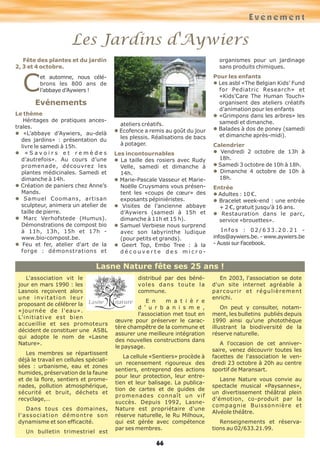 Evénement
Les Jardins d'Aywiers
66
Fête des plantes et du jardin
2, 3 et 4 octobre.
C
et automne, nous célé-
brons les 800 ans de
l’abbaye d’Aywiers !
Evénements
Le thème
Héritages de pratiques ances-
trales.
l «L’abbaye d’Aywiers, au-delà
des jardins» : présentation du
livre le samedi à 15h.
l « S a v o i r s e t r e m è d e s
d’autrefois». Au cours d’une
promenade, découvrez les
plantes médicinales. Samedi et
dimanche à 14h.
l Création de paniers chez Anne’s
Mands.
l Samuel Coomans, artisan
sculpteur, animera un atelier de
taille de pierre.
l Marc Verhofstede (Humus).
Démonstrations de compost bio
à 11h, 13h, 15h et 17h -
www.bio-compost.be.
l Feu et fer, atelier d'art de la
forge : démonstrations et
ateliers créatifs.
l Ecofence a remis au goût du jour
les plessis. Réalisations de bacs
à potager.
Les incontournables
l La taille des rosiers avec Rudy
Velle, samedi et dimanche à
14h.
l Marie-Pascale Vasseur et Marie-
Noëlle Cruysmans vous présen-
tent les «coups de cœur» des
exposants pépiniéristes.
l Visites de l’ancienne abbaye
d’Aywiers (samedi à 15h et
dimanche à 11h et 15 h).
l Samuel Verbiese nous surprend
avec son labyrinthe ludique
(pour petits et grands).
l Geert Top, Embo Tree : à la
d é c o u v e r t e d e s m i c r o -
organismes pour un jardinage
sans produits chimiques.
Pour les enfants
l Les asbl «The Belgian Kids’ Fund
for Pediatric Research» et
«Kids’Care The Human Touch»
organisent des ateliers créatifs
d’animation pour les enfants
l «Grimpons dans les arbres» les
samedi et dimanche.
l Balades à dos de poney (samedi
et dimanche après-midi).
Calendrier
l Vendredi 2 octobre de 13h à
18h.
l Samedi 3 octobre de 10h à 18h.
l Dimanche 4 octobre de 10h à
18h.
Entrée
l Adultes : 10 €.
l Bracelet week-end : une entrée
+ 2 €, gratuit jusqu’à 16 ans.
l Restauration dans le parc,
service «brouettes».
I n f o s : 0 2 / 6 3 3 . 2 0 . 2 1 -
infos@aywiers.be. - www.aywiers.be
- Aussi sur Facebook.
Lasne Nature fête ses 25 ans !
L'association vit le
jour en mars 1990 : les
Lasnois reçoivent alors
une invitation leur
proposant de célébrer la
«journée de l'eau».
L'initiative est bien
accueillie et ses promoteurs
décident de constituer une ASBL
qui adopte le nom de «Lasne
Nature».
Les membres se répartissent
déjà le travail en cellules spéciali-
sées : urbanisme, eau et zones
humides, préservation de la faune
et de la flore, sentiers et prome-
nades, pollution atmosphérique,
sécurité et bruit, déchets et
recyclage,…
Dans tous ces domaines,
l'association démontre son
dynamisme et son efficacité.
Un bulletin trimestriel est
distribué par des béné-
voles dans toute la
commune.
E n m a t i è r e
d ' u r b a n i s m e ,
l'association met tout en
œuvre pour préserver le carac-
tère champêtre de la commune et
assurer une meilleure intégration
des nouvelles constructions dans
le paysage.
La cellule «Sentiers» procède à
un recensement rigoureux des
sentiers, entreprend des actions
pour leur protection, leur entre-
tien et leur balisage. La publica-
tion de cartes et de guides de
promenades connaît un vif
succès. Depuis 1992, Lasne-
Nature est propriétaire d'une
réserve naturelle, le Ru Milhoux,
qui est gérée avec compétence
par ses membres.
En 2003, l'association se dote
d'un site internet agréable à
parcourir et régulièrement
enrichi.
On peut y consulter, notam-
ment, les bulletins publiés depuis
1990 ainsi qu'une photothèque
illustrant la biodiversité de la
réserve naturelle.
A l'occasion de cet anniver-
saire, venez découvrir toutes les
facettes de l'association le ven-
dredi 23 octobre à 20h au centre
sportif de Maransart.
Lasne Nature vous convie au
spectacle musical «Paysannes»,
un divertissement théâtral plein
d'émotion, co-produit par la
compagnie Buissonnière et
Alvéole théâtre.
Renseignements et réserva-
tions au 02/633.21.99.
 